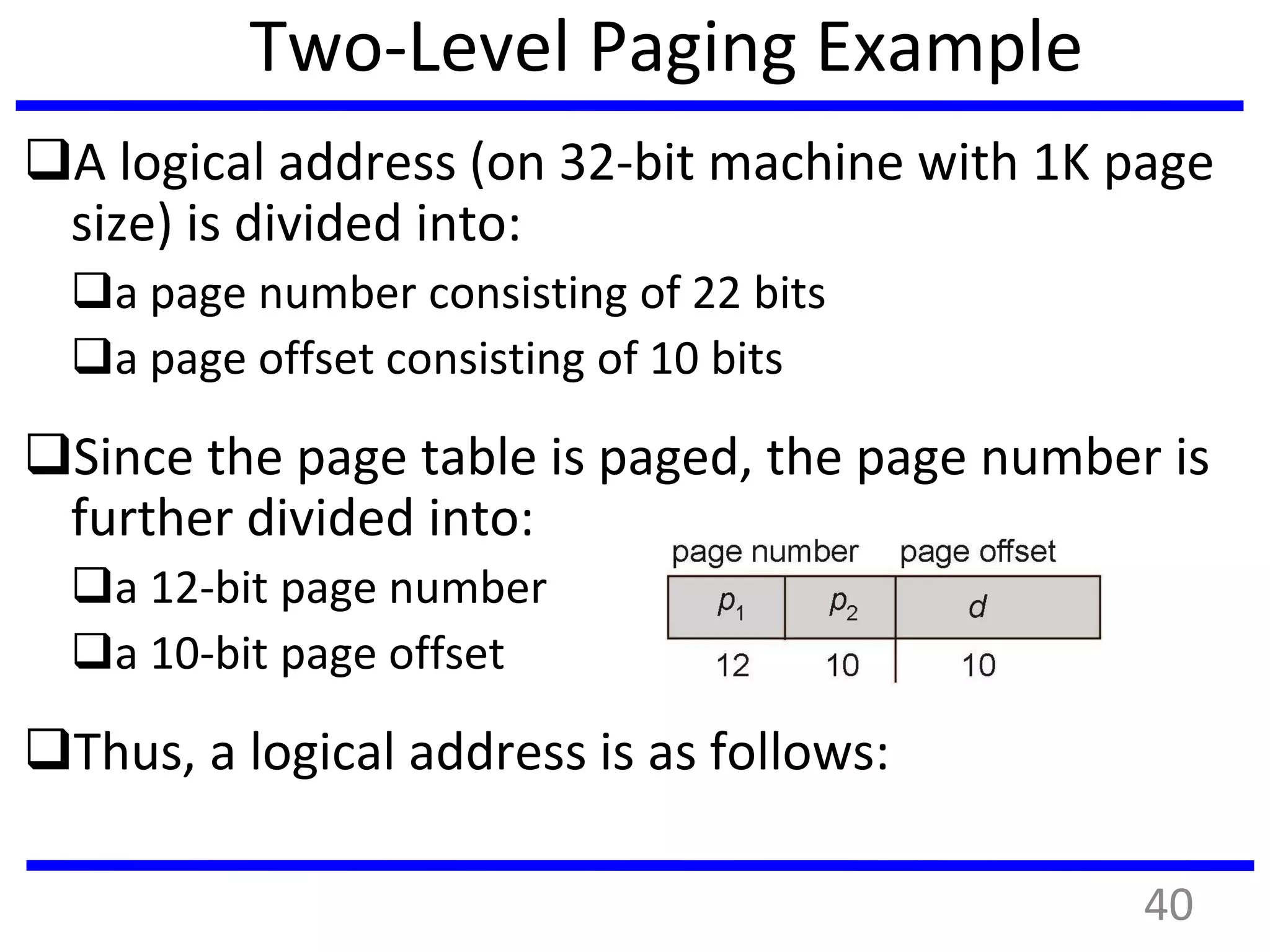 Two-Level Paging Example
A logical address (on 32-bit machine with 1K page
size) is divided into:
a page number consisting of 22 bits
a page offset consisting of 10 bits
Since the page table is paged, the page number is
further divided into:
a 12-bit page number
a 10-bit page offset
Thus, a logical address is as follows:
40
 
