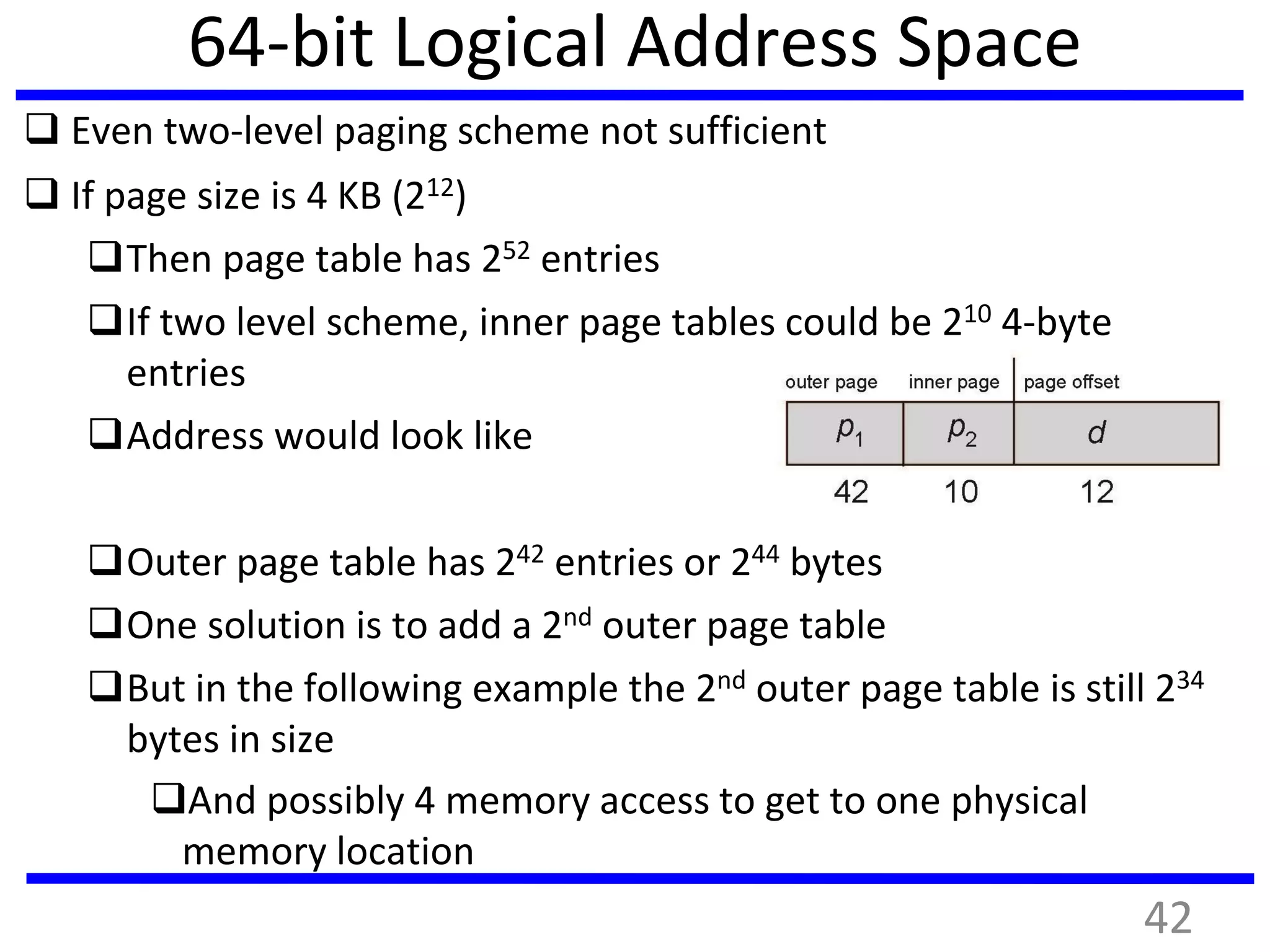 64-bit Logical Address Space
 Even two-level paging scheme not sufficient
 If page size is 4 KB (212)
Then page table has 252 entries
If two level scheme, inner page tables could be 210 4-byte
entries
Address would look like
Outer page table has 242 entries or 244 bytes
One solution is to add a 2nd outer page table
But in the following example the 2nd outer page table is still 234
bytes in size
And possibly 4 memory access to get to one physical
memory location
42
 