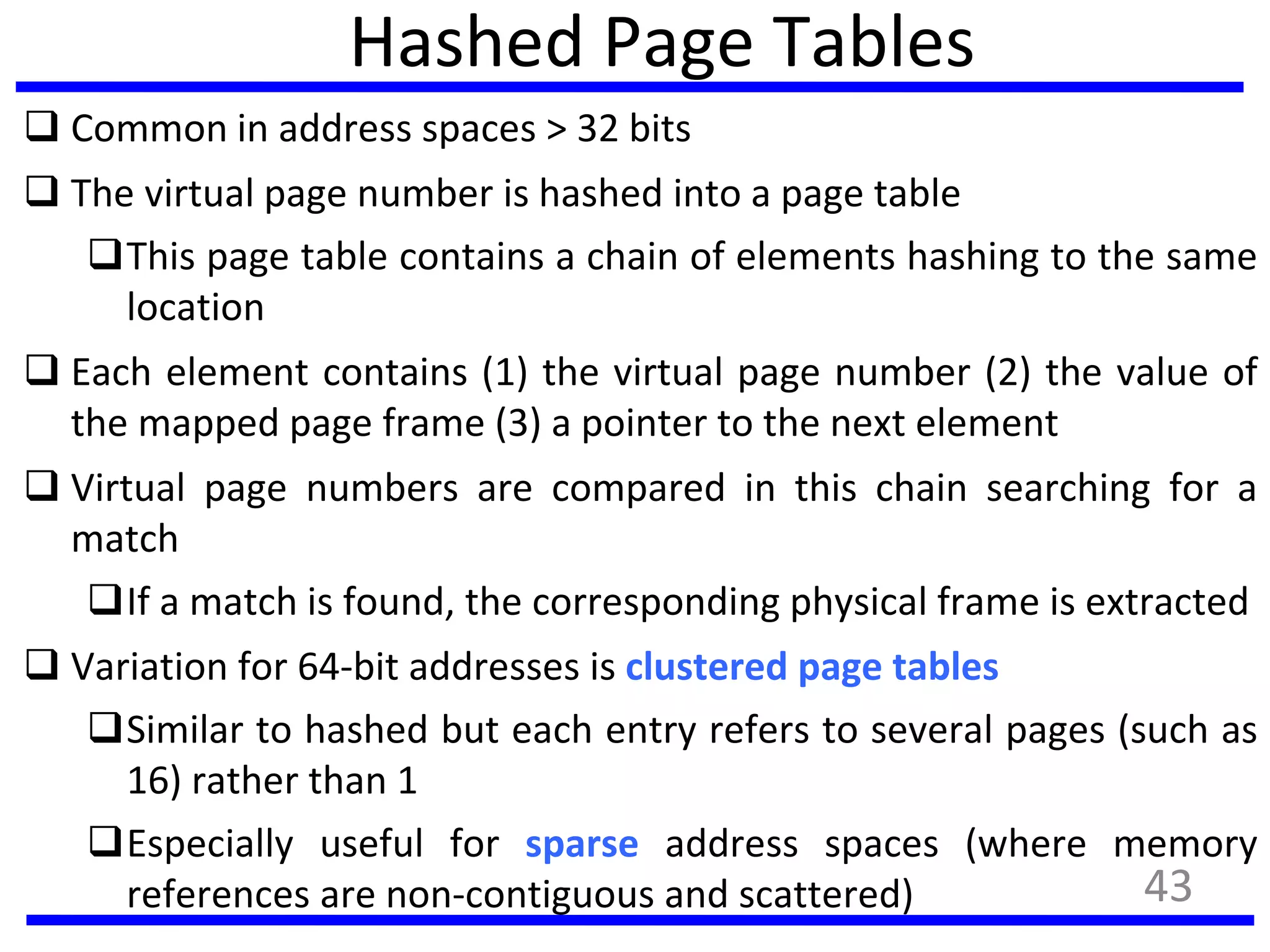 Hashed Page Tables
 Common in address spaces > 32 bits
 The virtual page number is hashed into a page table
This page table contains a chain of elements hashing to the same
location
 Each element contains (1) the virtual page number (2) the value of
the mapped page frame (3) a pointer to the next element
 Virtual page numbers are compared in this chain searching for a
match
If a match is found, the corresponding physical frame is extracted
 Variation for 64-bit addresses is clustered page tables
Similar to hashed but each entry refers to several pages (such as
16) rather than 1
Especially useful for sparse address spaces (where memory
references are non-contiguous and scattered) 43
 
