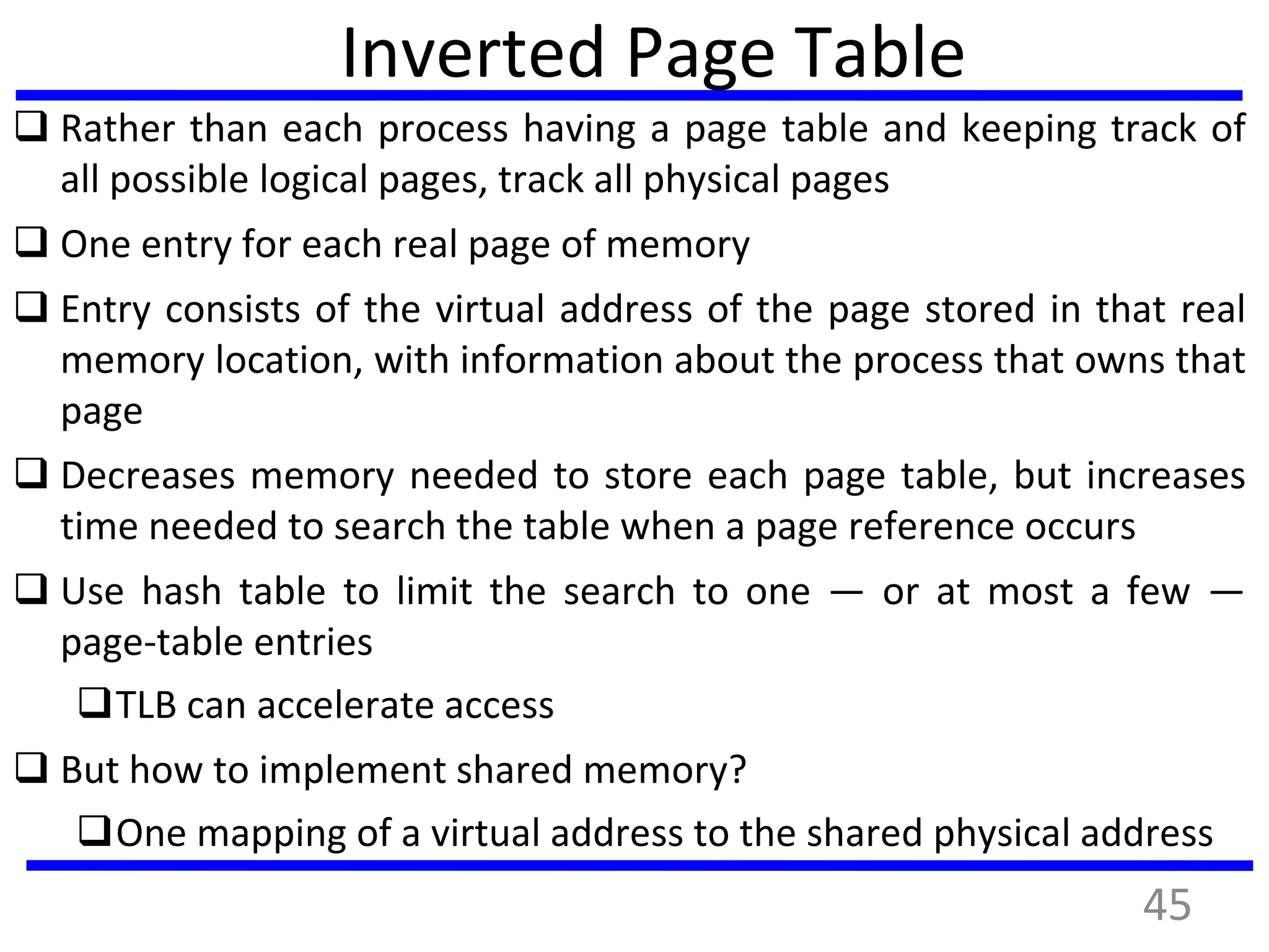 Inverted Page Table
 Rather than each process having a page table and keeping track of
all possible logical pages, track all physical pages
 One entry for each real page of memory
 Entry consists of the virtual address of the page stored in that real
memory location, with information about the process that owns that
page
 Decreases memory needed to store each page table, but increases
time needed to search the table when a page reference occurs
 Use hash table to limit the search to one — or at most a few —
page-table entries
TLB can accelerate access
 But how to implement shared memory?
One mapping of a virtual address to the shared physical address
45
 