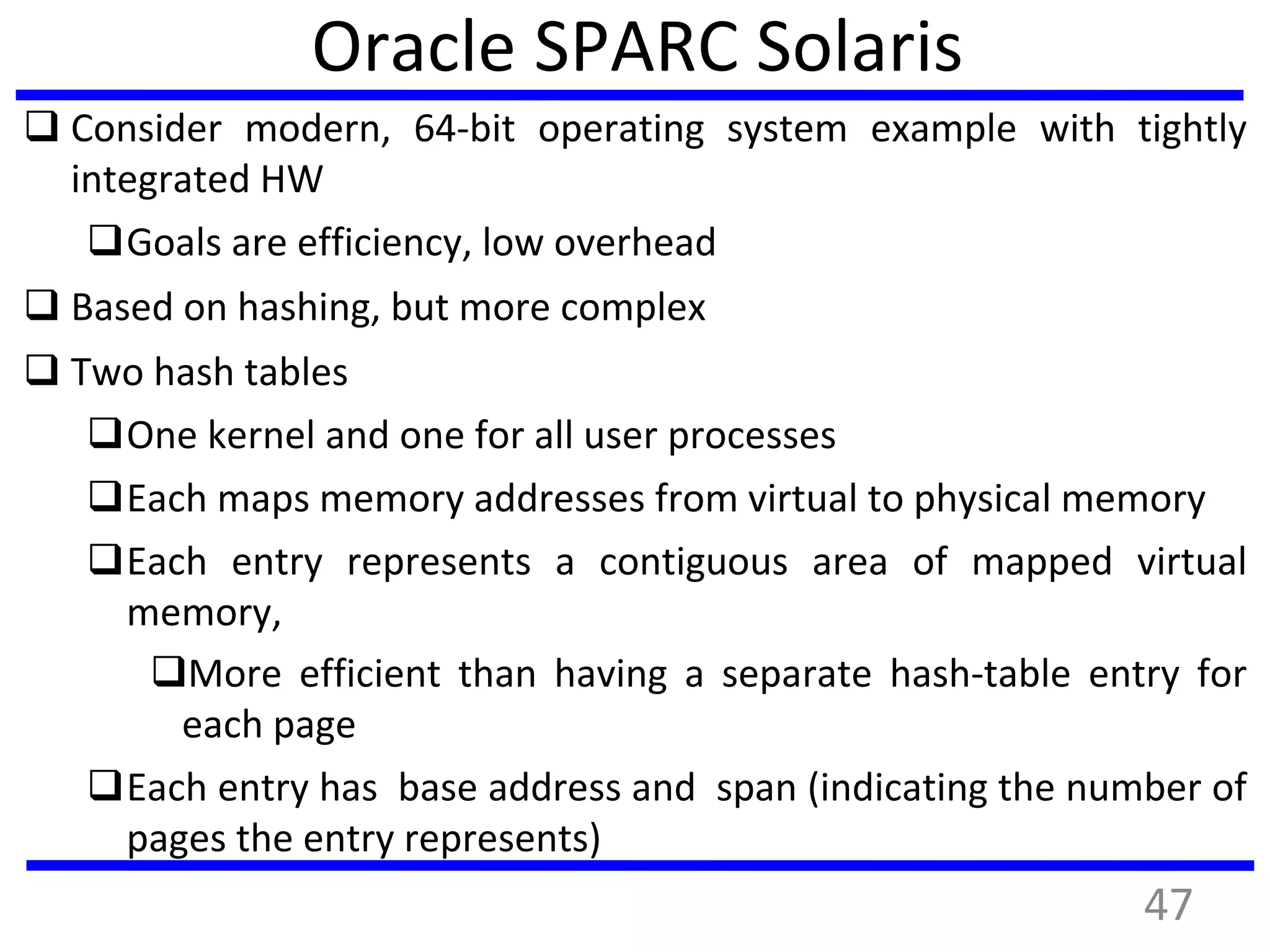 Oracle SPARC Solaris
 Consider modern, 64-bit operating system example with tightly
integrated HW
Goals are efficiency, low overhead
 Based on hashing, but more complex
 Two hash tables
One kernel and one for all user processes
Each maps memory addresses from virtual to physical memory
Each entry represents a contiguous area of mapped virtual
memory,
More efficient than having a separate hash-table entry for
each page
Each entry has base address and span (indicating the number of
pages the entry represents)
47
 