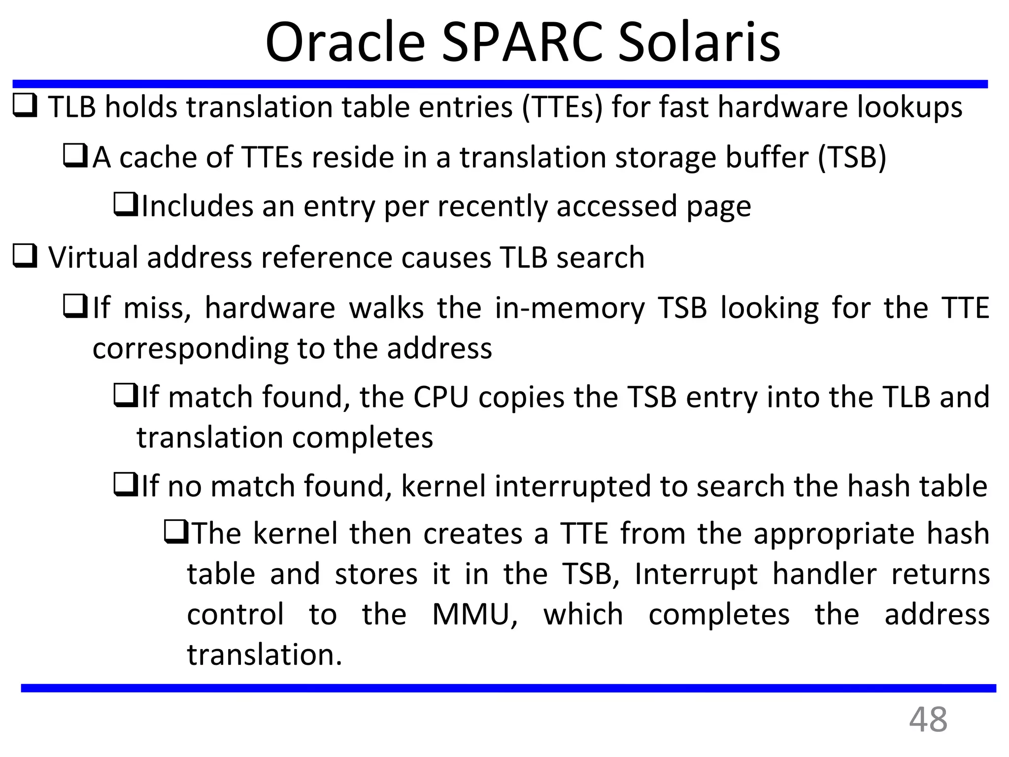 Oracle SPARC Solaris
 TLB holds translation table entries (TTEs) for fast hardware lookups
A cache of TTEs reside in a translation storage buffer (TSB)
Includes an entry per recently accessed page
 Virtual address reference causes TLB search
If miss, hardware walks the in-memory TSB looking for the TTE
corresponding to the address
If match found, the CPU copies the TSB entry into the TLB and
translation completes
If no match found, kernel interrupted to search the hash table
The kernel then creates a TTE from the appropriate hash
table and stores it in the TSB, Interrupt handler returns
control to the MMU, which completes the address
translation.
48
 