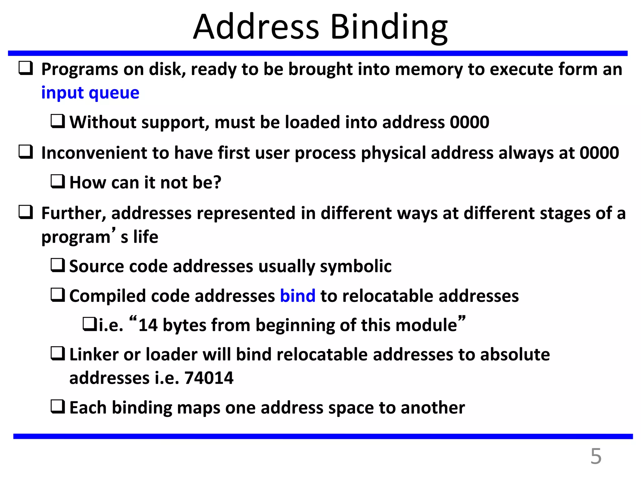 Address Binding
 Programs on disk, ready to be brought into memory to execute form an
input queue
Without support, must be loaded into address 0000
 Inconvenient to have first user process physical address always at 0000
How can it not be?
 Further, addresses represented in different ways at different stages of a
program’s life
Source code addresses usually symbolic
Compiled code addresses bind to relocatable addresses
i.e. “14 bytes from beginning of this module”
Linker or loader will bind relocatable addresses to absolute
addresses i.e. 74014
Each binding maps one address space to another
5
 