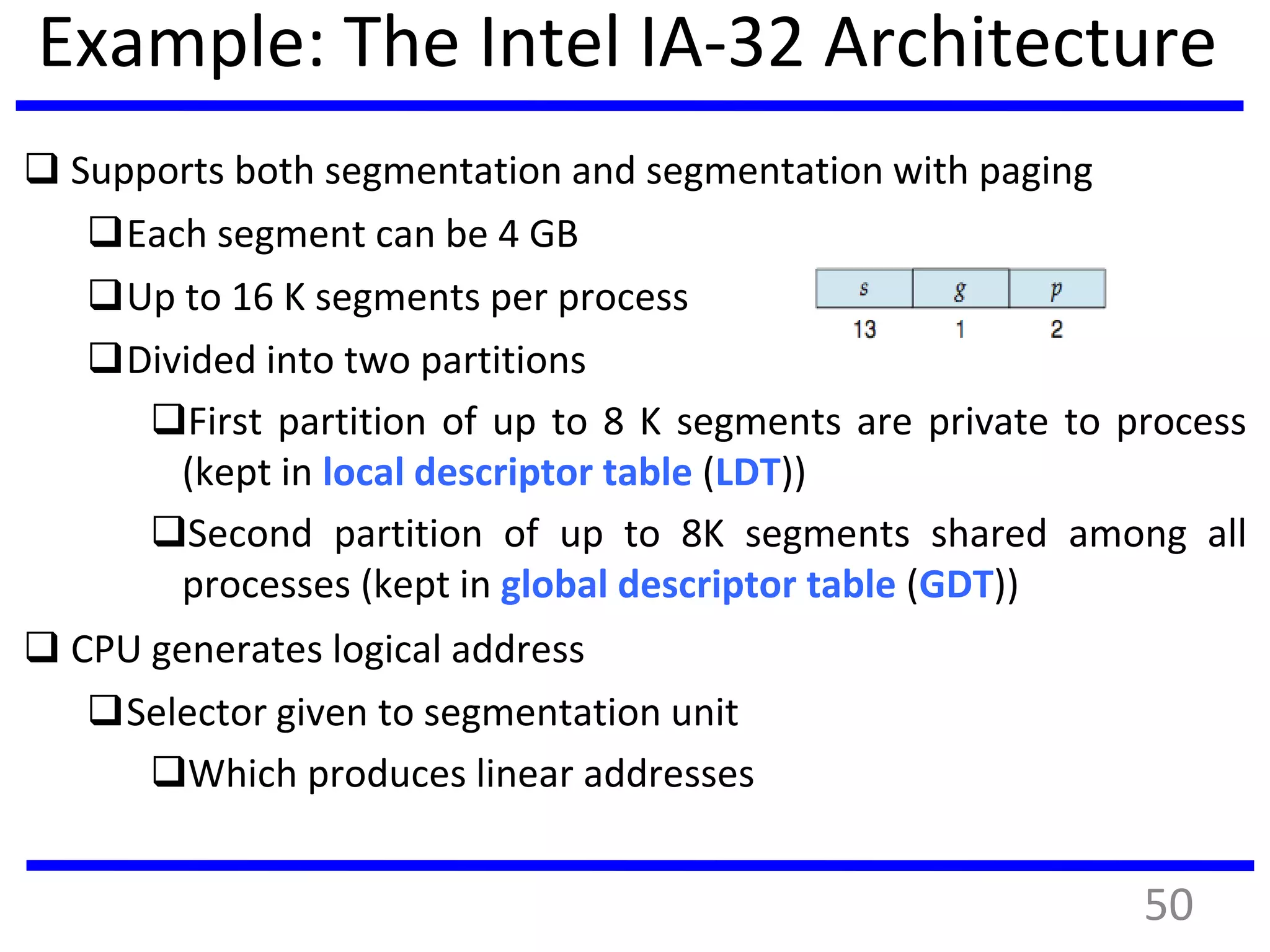 Example: The Intel IA-32 Architecture
 Supports both segmentation and segmentation with paging
Each segment can be 4 GB
Up to 16 K segments per process
Divided into two partitions
First partition of up to 8 K segments are private to process
(kept in local descriptor table (LDT))
Second partition of up to 8K segments shared among all
processes (kept in global descriptor table (GDT))
 CPU generates logical address
Selector given to segmentation unit
Which produces linear addresses
50
 