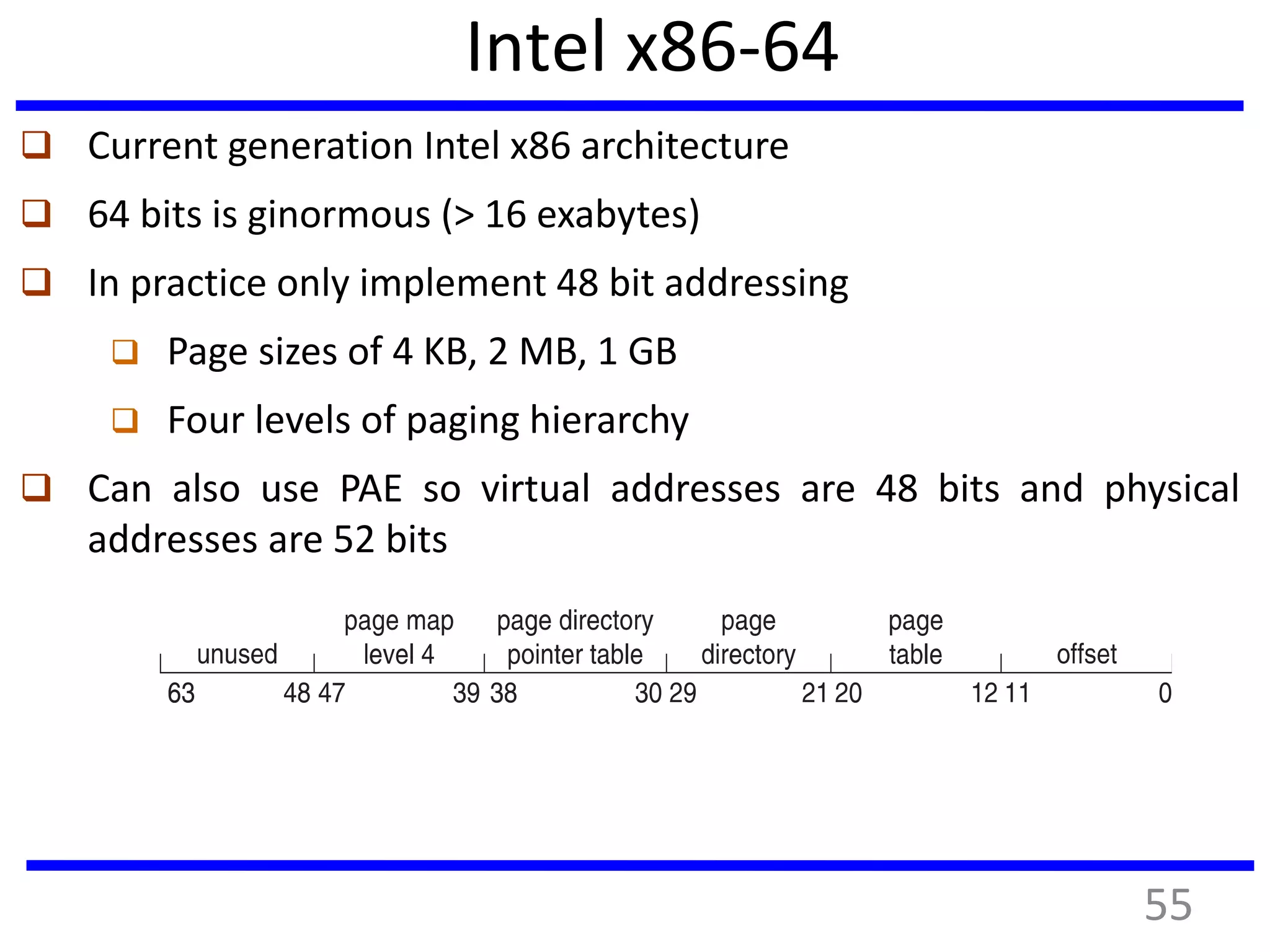 Intel x86-64
 Current generation Intel x86 architecture
 64 bits is ginormous (> 16 exabytes)
 In practice only implement 48 bit addressing
 Page sizes of 4 KB, 2 MB, 1 GB
 Four levels of paging hierarchy
 Can also use PAE so virtual addresses are 48 bits and physical
addresses are 52 bits
55
 