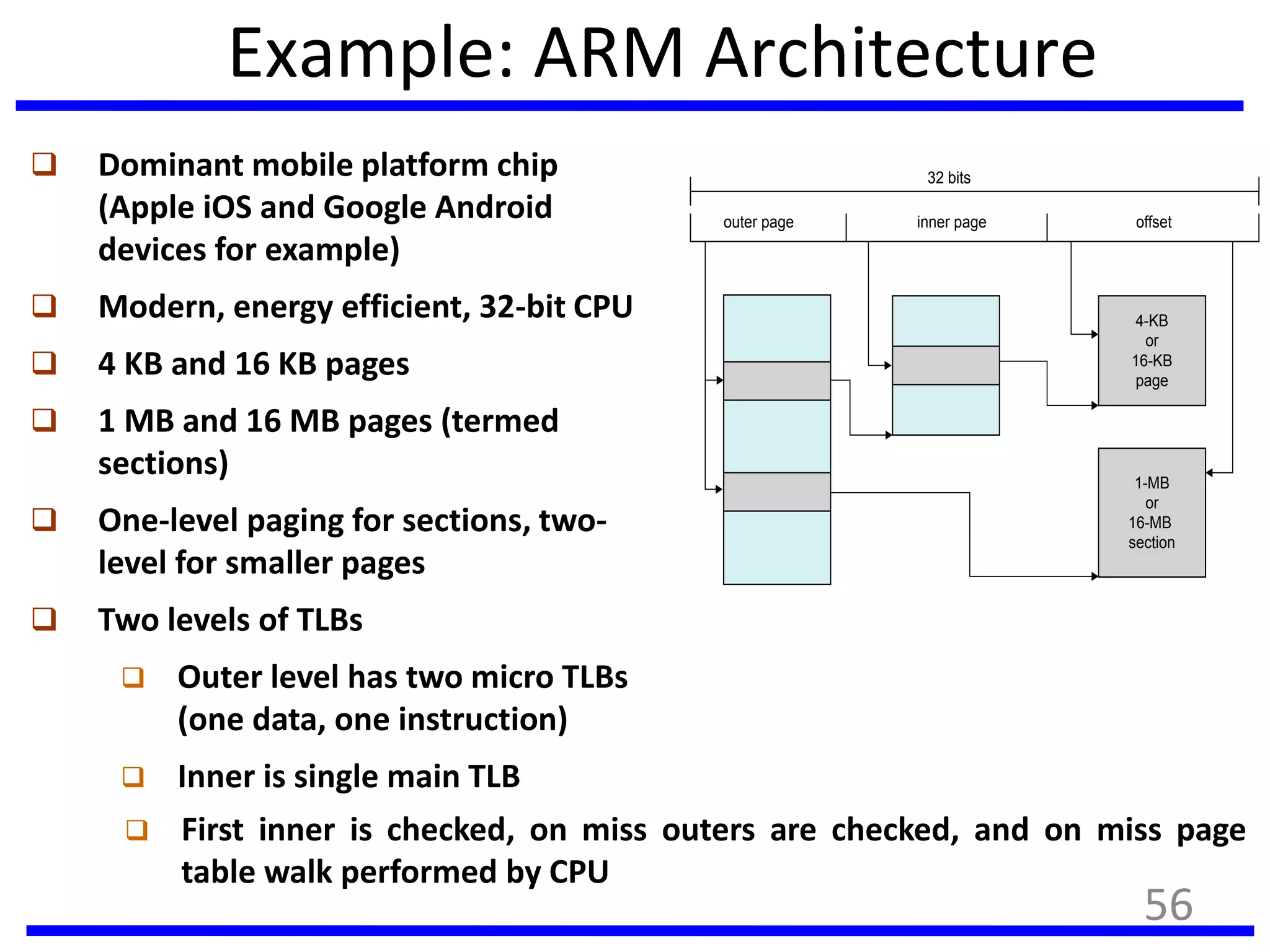 Example: ARM Architecture
 Dominant mobile platform chip
(Apple iOS and Google Android
devices for example)
 Modern, energy efficient, 32-bit CPU
 4 KB and 16 KB pages
 1 MB and 16 MB pages (termed
sections)
 One-level paging for sections, two-
level for smaller pages
 Two levels of TLBs
 Outer level has two micro TLBs
(one data, one instruction)
 Inner is single main TLB
outer page inner page offset
4-KB
or
16-KB
page
1-MB
or
16-MB
section
32 bits
 First inner is checked, on miss outers are checked, and on miss page
table walk performed by CPU
56
 
