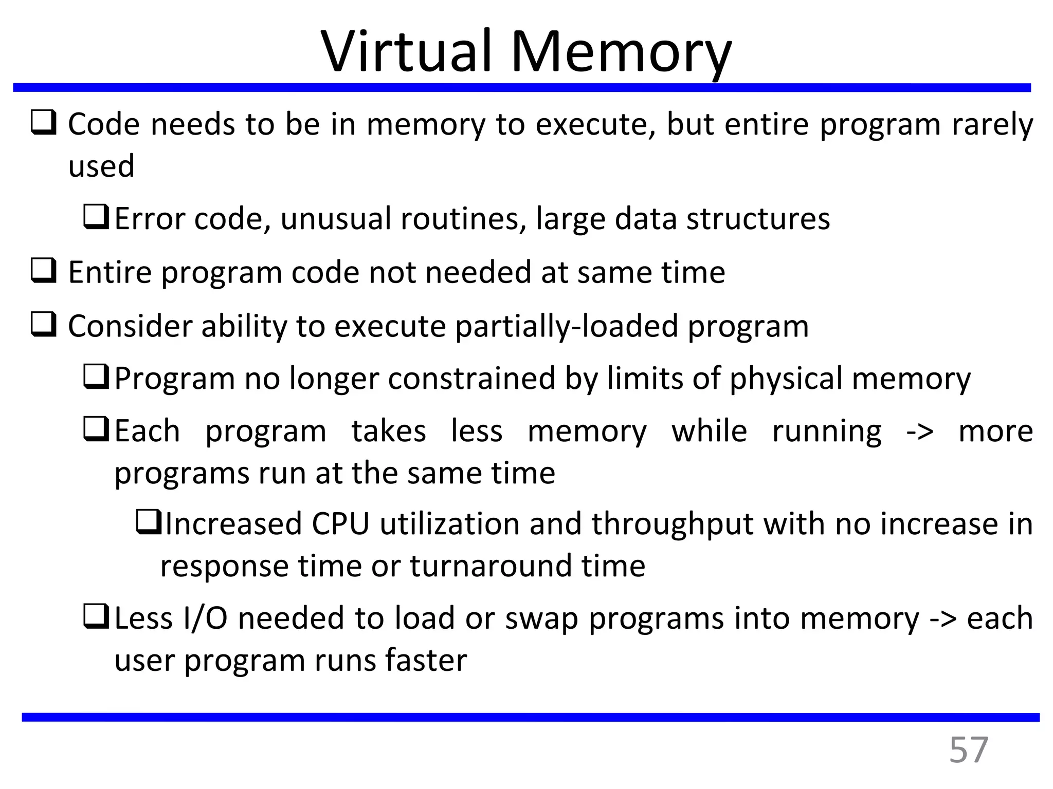 Virtual Memory
 Code needs to be in memory to execute, but entire program rarely
used
Error code, unusual routines, large data structures
 Entire program code not needed at same time
 Consider ability to execute partially-loaded program
Program no longer constrained by limits of physical memory
Each program takes less memory while running -> more
programs run at the same time
Increased CPU utilization and throughput with no increase in
response time or turnaround time
Less I/O needed to load or swap programs into memory -> each
user program runs faster
57
 