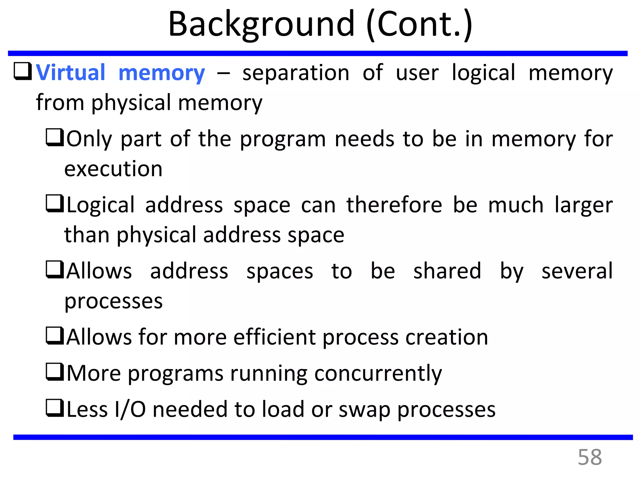 Background (Cont.)
Virtual memory – separation of user logical memory
from physical memory
Only part of the program needs to be in memory for
execution
Logical address space can therefore be much larger
than physical address space
Allows address spaces to be shared by several
processes
Allows for more efficient process creation
More programs running concurrently
Less I/O needed to load or swap processes
58
 