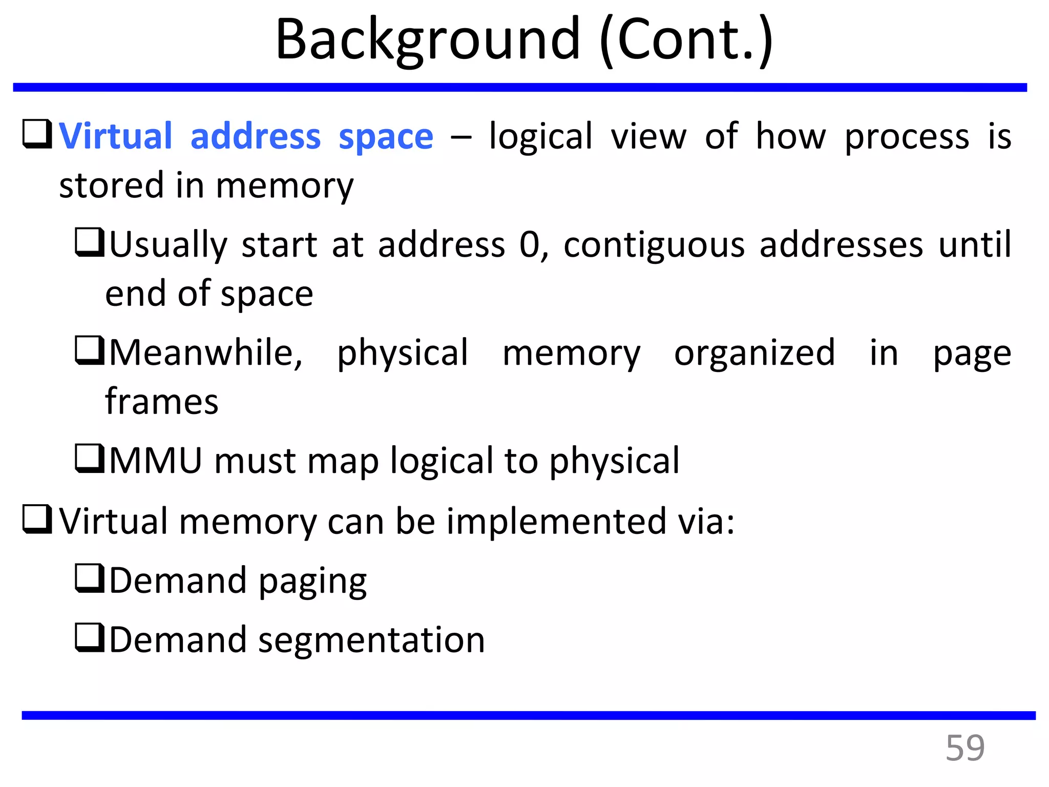 Background (Cont.)
Virtual address space – logical view of how process is
stored in memory
Usually start at address 0, contiguous addresses until
end of space
Meanwhile, physical memory organized in page
frames
MMU must map logical to physical
Virtual memory can be implemented via:
Demand paging
Demand segmentation
59
 