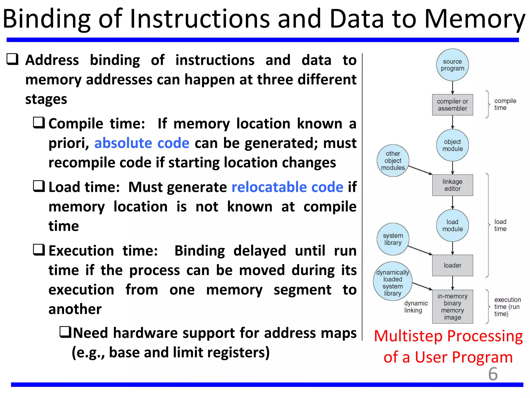 Binding of Instructions and Data to Memory
 Address binding of instructions and data to
memory addresses can happen at three different
stages
Compile time: If memory location known a
priori, absolute code can be generated; must
recompile code if starting location changes
Load time: Must generate relocatable code if
memory location is not known at compile
time
Execution time: Binding delayed until run
time if the process can be moved during its
execution from one memory segment to
another
Need hardware support for address maps
(e.g., base and limit registers)
Multistep Processing
of a User Program
6
 