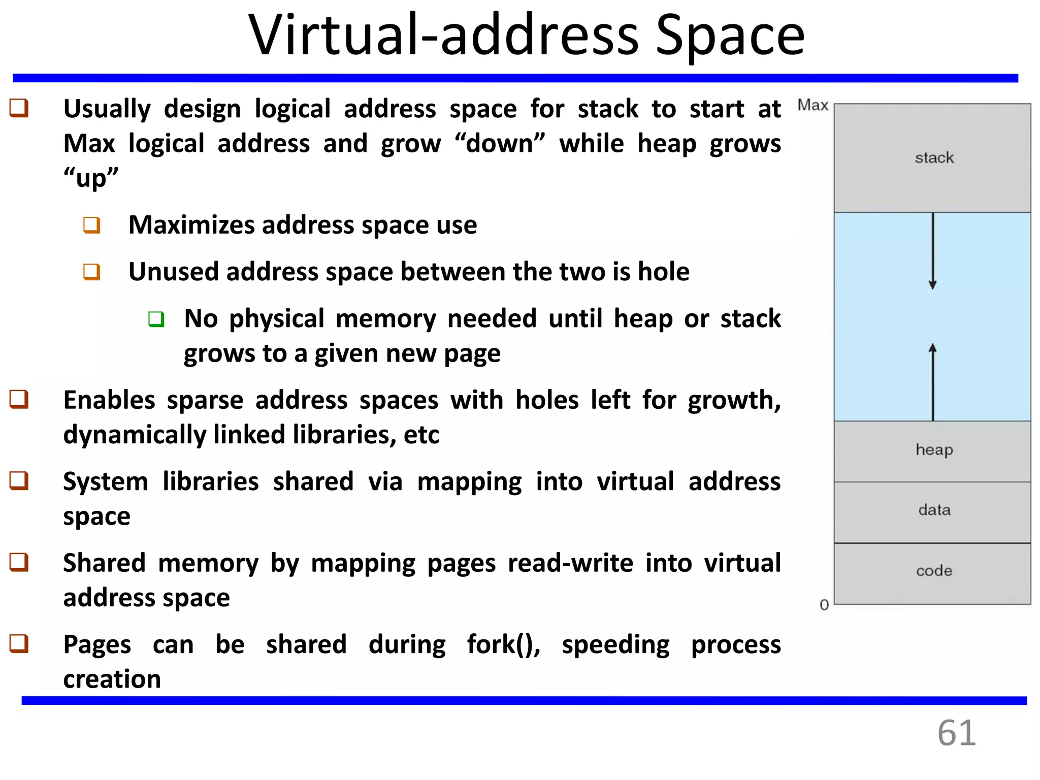 Virtual-address Space
 Usually design logical address space for stack to start at
Max logical address and grow “down” while heap grows
“up”
 Maximizes address space use
 Unused address space between the two is hole
 No physical memory needed until heap or stack
grows to a given new page
 Enables sparse address spaces with holes left for growth,
dynamically linked libraries, etc
 System libraries shared via mapping into virtual address
space
 Shared memory by mapping pages read-write into virtual
address space
 Pages can be shared during fork(), speeding process
creation
61
 
