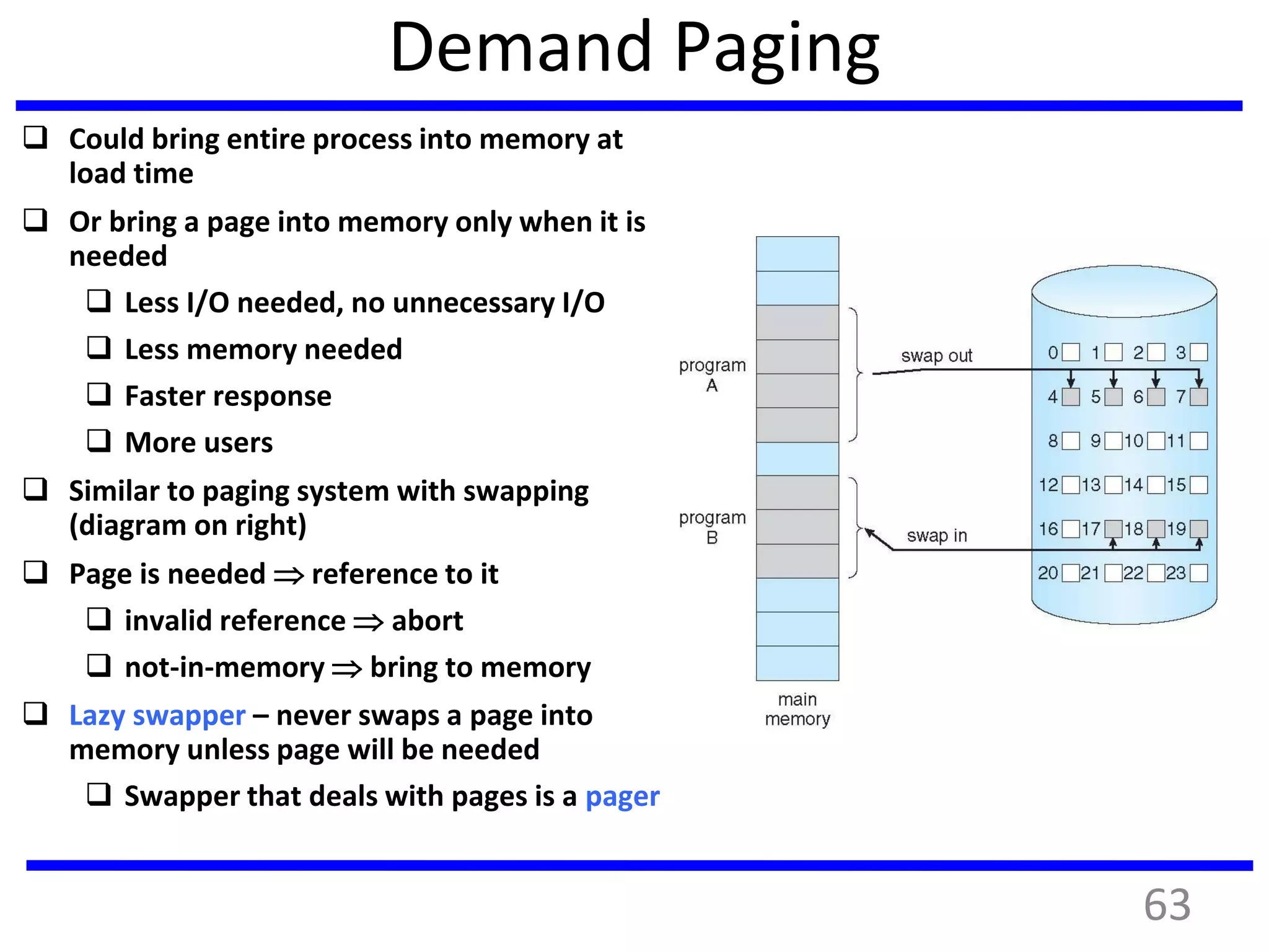 Demand Paging
 Could bring entire process into memory at
load time
 Or bring a page into memory only when it is
needed
 Less I/O needed, no unnecessary I/O
 Less memory needed
 Faster response
 More users
 Similar to paging system with swapping
(diagram on right)
 Page is needed  reference to it
 invalid reference  abort
 not-in-memory  bring to memory
 Lazy swapper – never swaps a page into
memory unless page will be needed
 Swapper that deals with pages is a pager
63
 