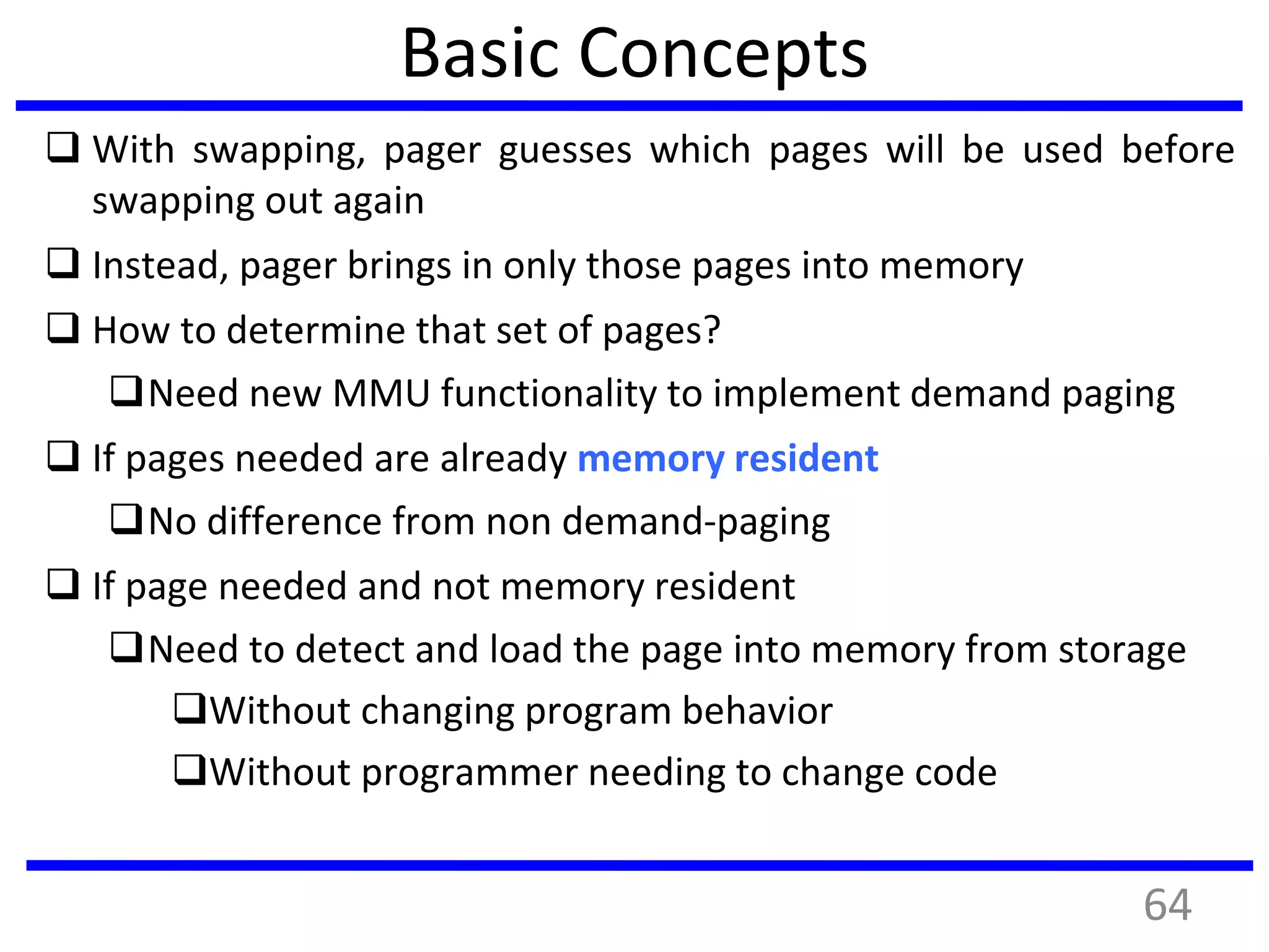 Basic Concepts
 With swapping, pager guesses which pages will be used before
swapping out again
 Instead, pager brings in only those pages into memory
 How to determine that set of pages?
Need new MMU functionality to implement demand paging
 If pages needed are already memory resident
No difference from non demand-paging
 If page needed and not memory resident
Need to detect and load the page into memory from storage
Without changing program behavior
Without programmer needing to change code
64
 
