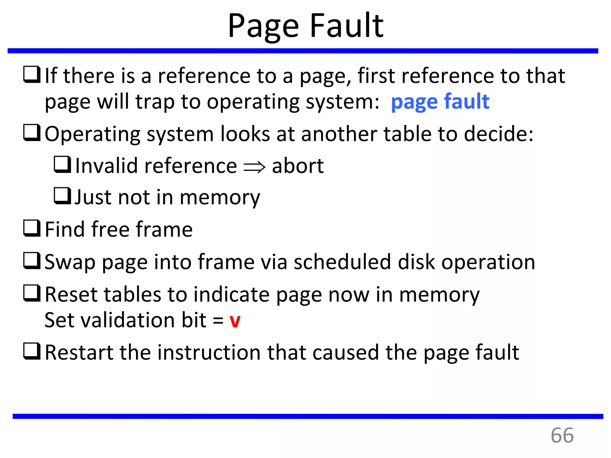 Page Fault
If there is a reference to a page, first reference to that
page will trap to operating system: page fault
Operating system looks at another table to decide:
Invalid reference  abort
Just not in memory
Find free frame
Swap page into frame via scheduled disk operation
Reset tables to indicate page now in memory
Set validation bit = v
Restart the instruction that caused the page fault
66
 