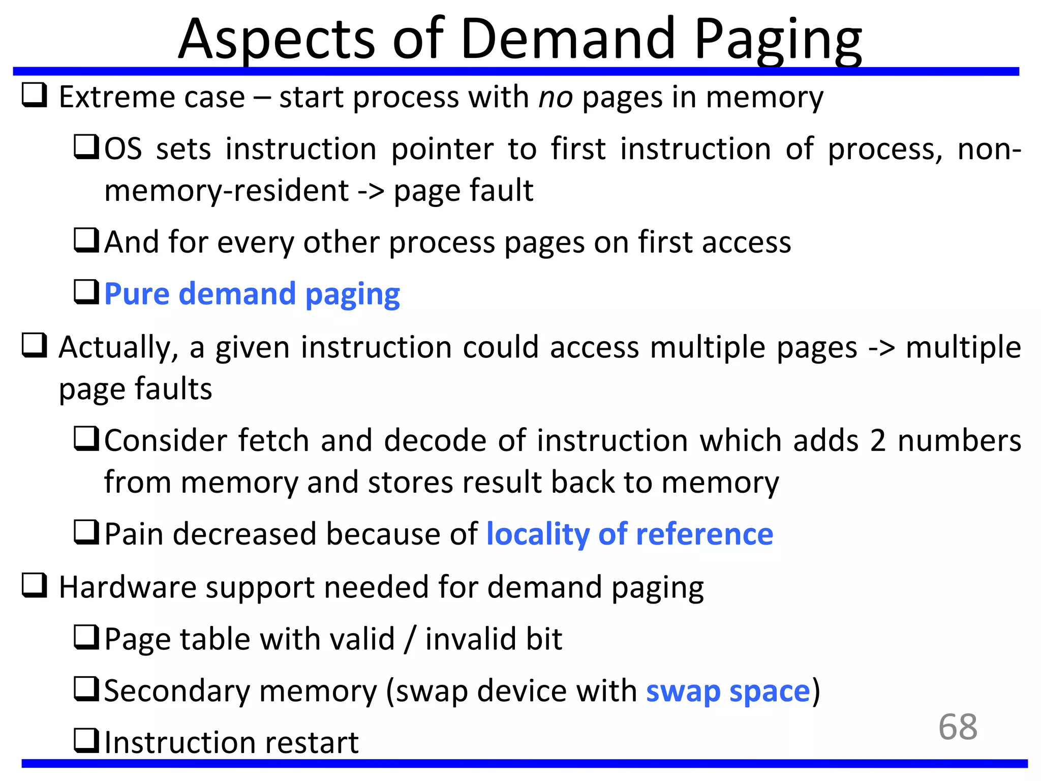 Aspects of Demand Paging
 Extreme case – start process with no pages in memory
OS sets instruction pointer to first instruction of process, non-
memory-resident -> page fault
And for every other process pages on first access
Pure demand paging
 Actually, a given instruction could access multiple pages -> multiple
page faults
Consider fetch and decode of instruction which adds 2 numbers
from memory and stores result back to memory
Pain decreased because of locality of reference
 Hardware support needed for demand paging
Page table with valid / invalid bit
Secondary memory (swap device with swap space)
Instruction restart 68
 