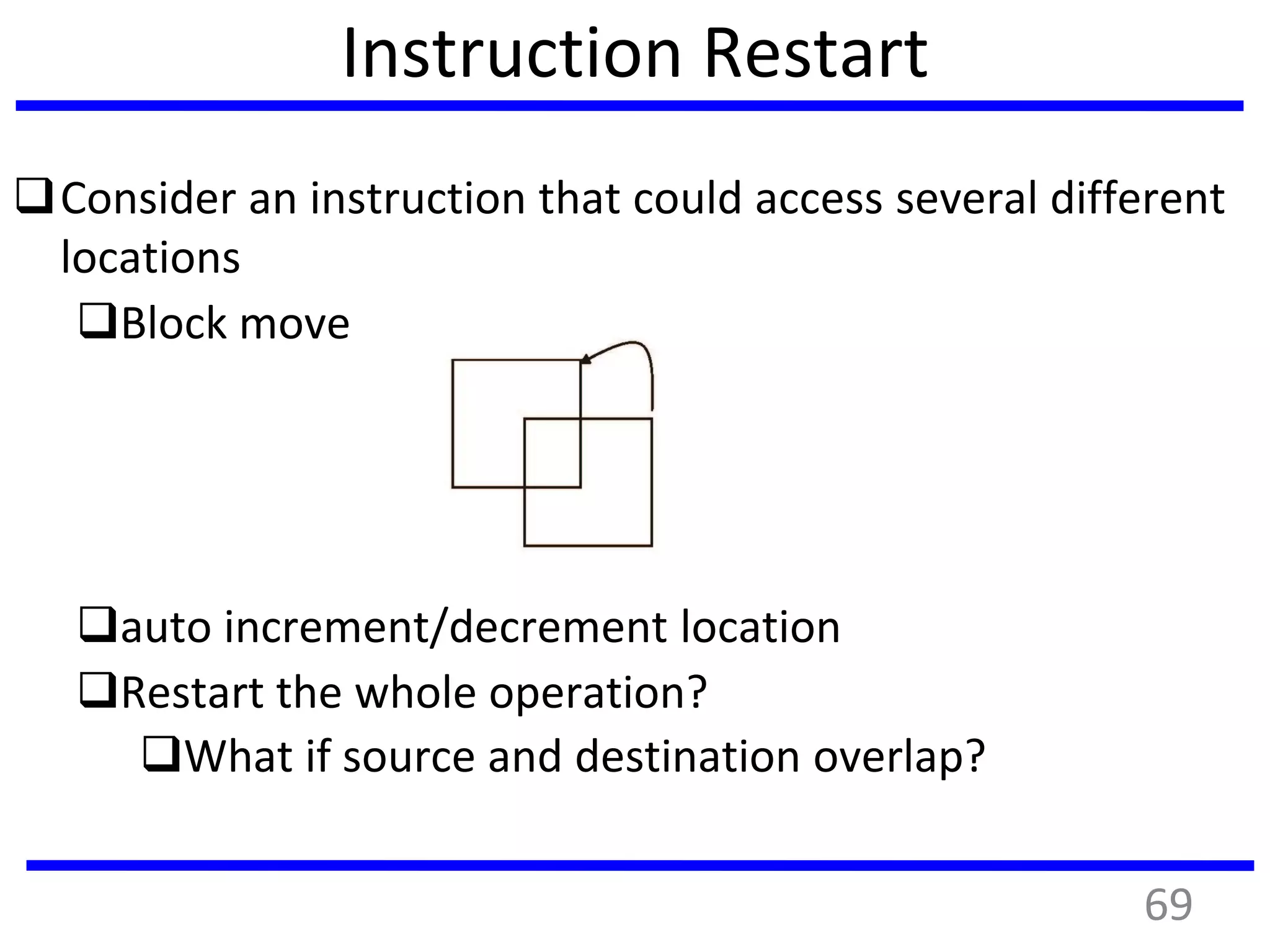 Instruction Restart
Consider an instruction that could access several different
locations
Block move
auto increment/decrement location
Restart the whole operation?
What if source and destination overlap?
69
 