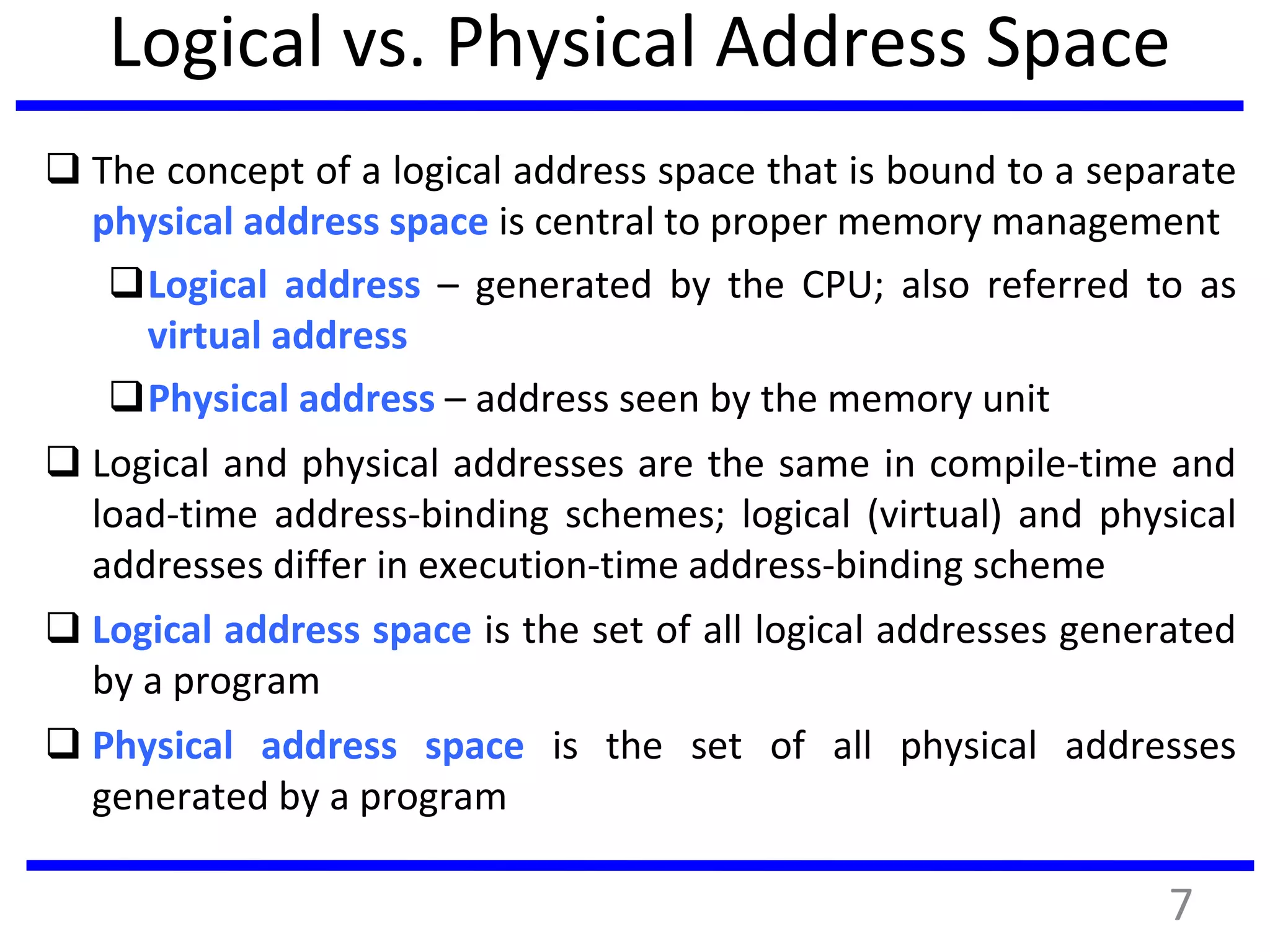Logical vs. Physical Address Space
 The concept of a logical address space that is bound to a separate
physical address space is central to proper memory management
Logical address – generated by the CPU; also referred to as
virtual address
Physical address – address seen by the memory unit
 Logical and physical addresses are the same in compile-time and
load-time address-binding schemes; logical (virtual) and physical
addresses differ in execution-time address-binding scheme
 Logical address space is the set of all logical addresses generated
by a program
 Physical address space is the set of all physical addresses
generated by a program
7
 
