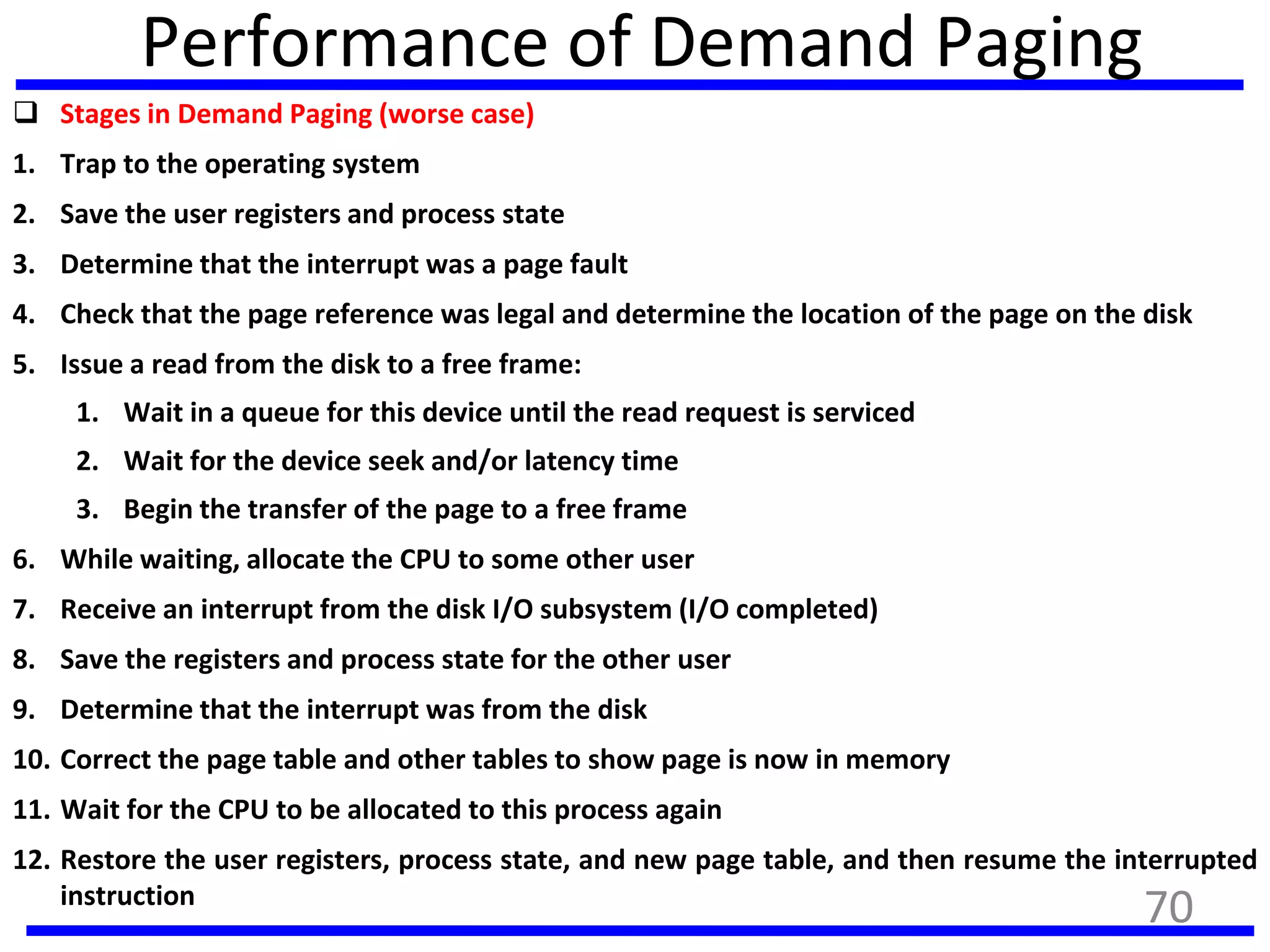 Performance of Demand Paging
 Stages in Demand Paging (worse case)
1. Trap to the operating system
2. Save the user registers and process state
3. Determine that the interrupt was a page fault
4. Check that the page reference was legal and determine the location of the page on the disk
5. Issue a read from the disk to a free frame:
1. Wait in a queue for this device until the read request is serviced
2. Wait for the device seek and/or latency time
3. Begin the transfer of the page to a free frame
6. While waiting, allocate the CPU to some other user
7. Receive an interrupt from the disk I/O subsystem (I/O completed)
8. Save the registers and process state for the other user
9. Determine that the interrupt was from the disk
10. Correct the page table and other tables to show page is now in memory
11. Wait for the CPU to be allocated to this process again
12. Restore the user registers, process state, and new page table, and then resume the interrupted
instruction
70
 