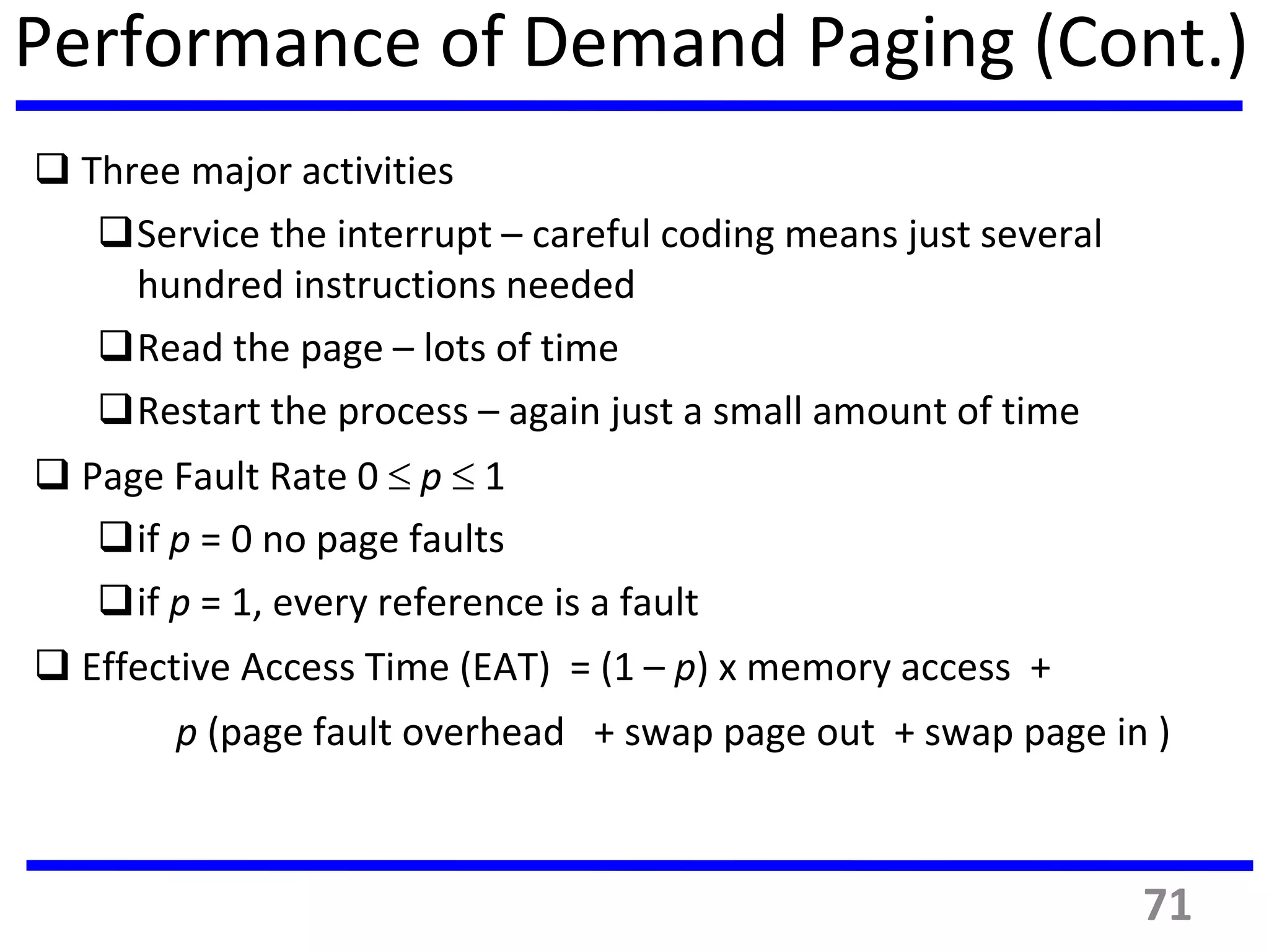 Performance of Demand Paging (Cont.)
 Three major activities
Service the interrupt – careful coding means just several
hundred instructions needed
Read the page – lots of time
Restart the process – again just a small amount of time
 Page Fault Rate 0  p  1
if p = 0 no page faults
if p = 1, every reference is a fault
 Effective Access Time (EAT) = (1 – p) x memory access +
p (page fault overhead + swap page out + swap page in )
71
 