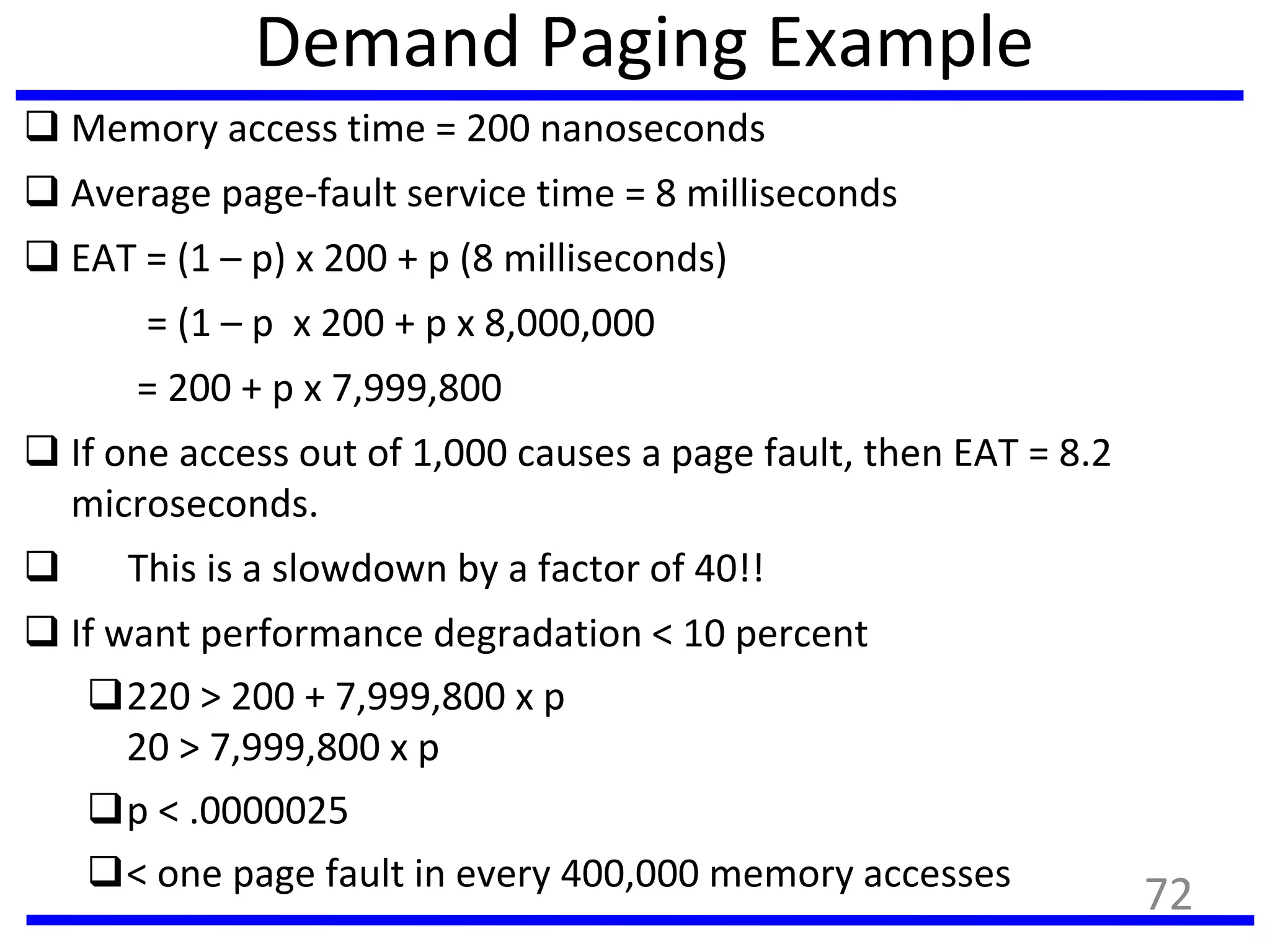 Demand Paging Example
 Memory access time = 200 nanoseconds
 Average page-fault service time = 8 milliseconds
 EAT = (1 – p) x 200 + p (8 milliseconds)
= (1 – p x 200 + p x 8,000,000
= 200 + p x 7,999,800
 If one access out of 1,000 causes a page fault, then EAT = 8.2
microseconds.
 This is a slowdown by a factor of 40!!
 If want performance degradation < 10 percent
220 > 200 + 7,999,800 x p
20 > 7,999,800 x p
p < .0000025
< one page fault in every 400,000 memory accesses
72
 