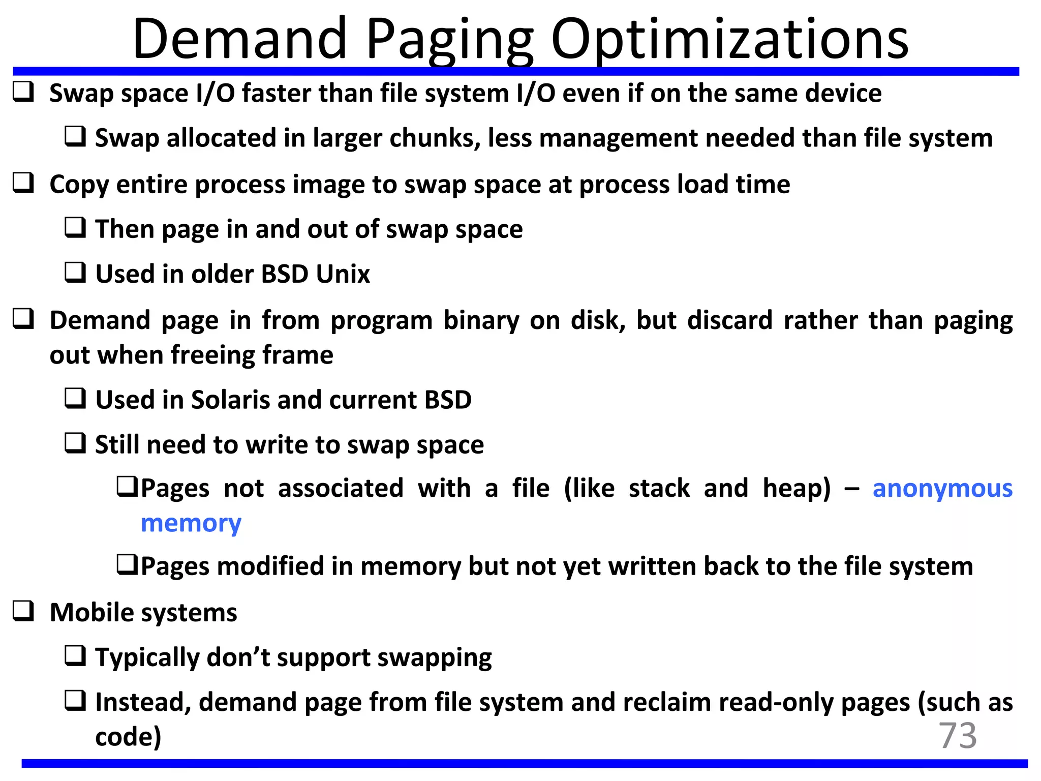 Demand Paging Optimizations
 Swap space I/O faster than file system I/O even if on the same device
 Swap allocated in larger chunks, less management needed than file system
 Copy entire process image to swap space at process load time
 Then page in and out of swap space
 Used in older BSD Unix
 Demand page in from program binary on disk, but discard rather than paging
out when freeing frame
 Used in Solaris and current BSD
 Still need to write to swap space
Pages not associated with a file (like stack and heap) – anonymous
memory
Pages modified in memory but not yet written back to the file system
 Mobile systems
 Typically don’t support swapping
 Instead, demand page from file system and reclaim read-only pages (such as
code) 73
 