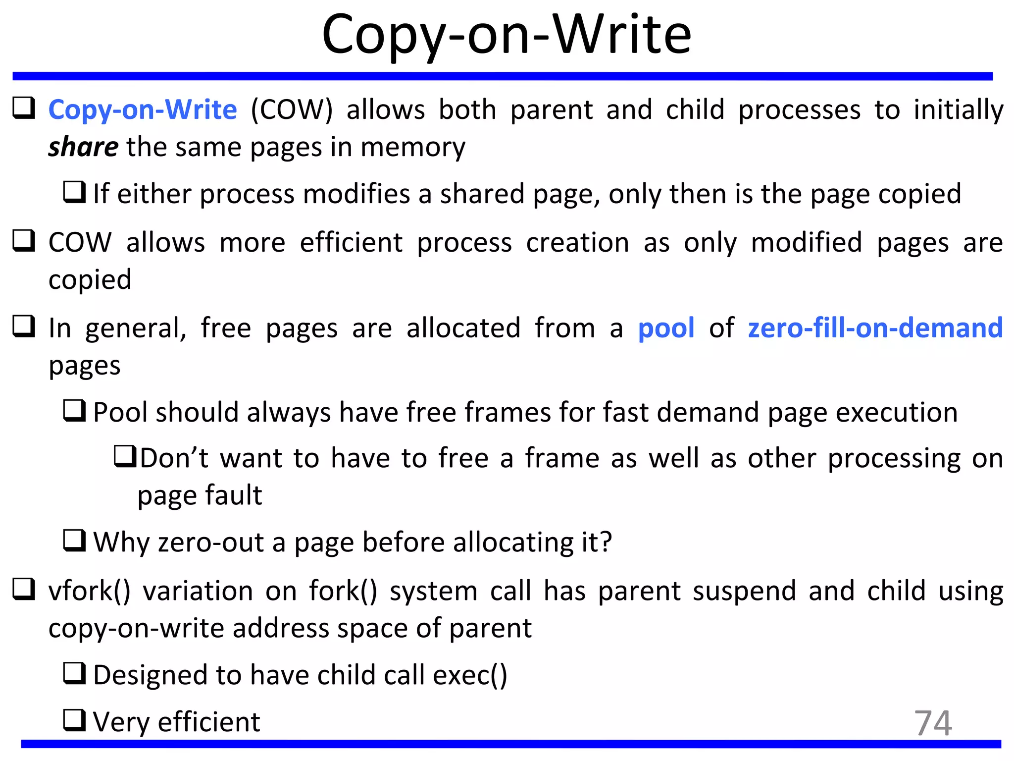 Copy-on-Write
 Copy-on-Write (COW) allows both parent and child processes to initially
share the same pages in memory
If either process modifies a shared page, only then is the page copied
 COW allows more efficient process creation as only modified pages are
copied
 In general, free pages are allocated from a pool of zero-fill-on-demand
pages
Pool should always have free frames for fast demand page execution
Don’t want to have to free a frame as well as other processing on
page fault
Why zero-out a page before allocating it?
 vfork() variation on fork() system call has parent suspend and child using
copy-on-write address space of parent
Designed to have child call exec()
Very efficient 74
 