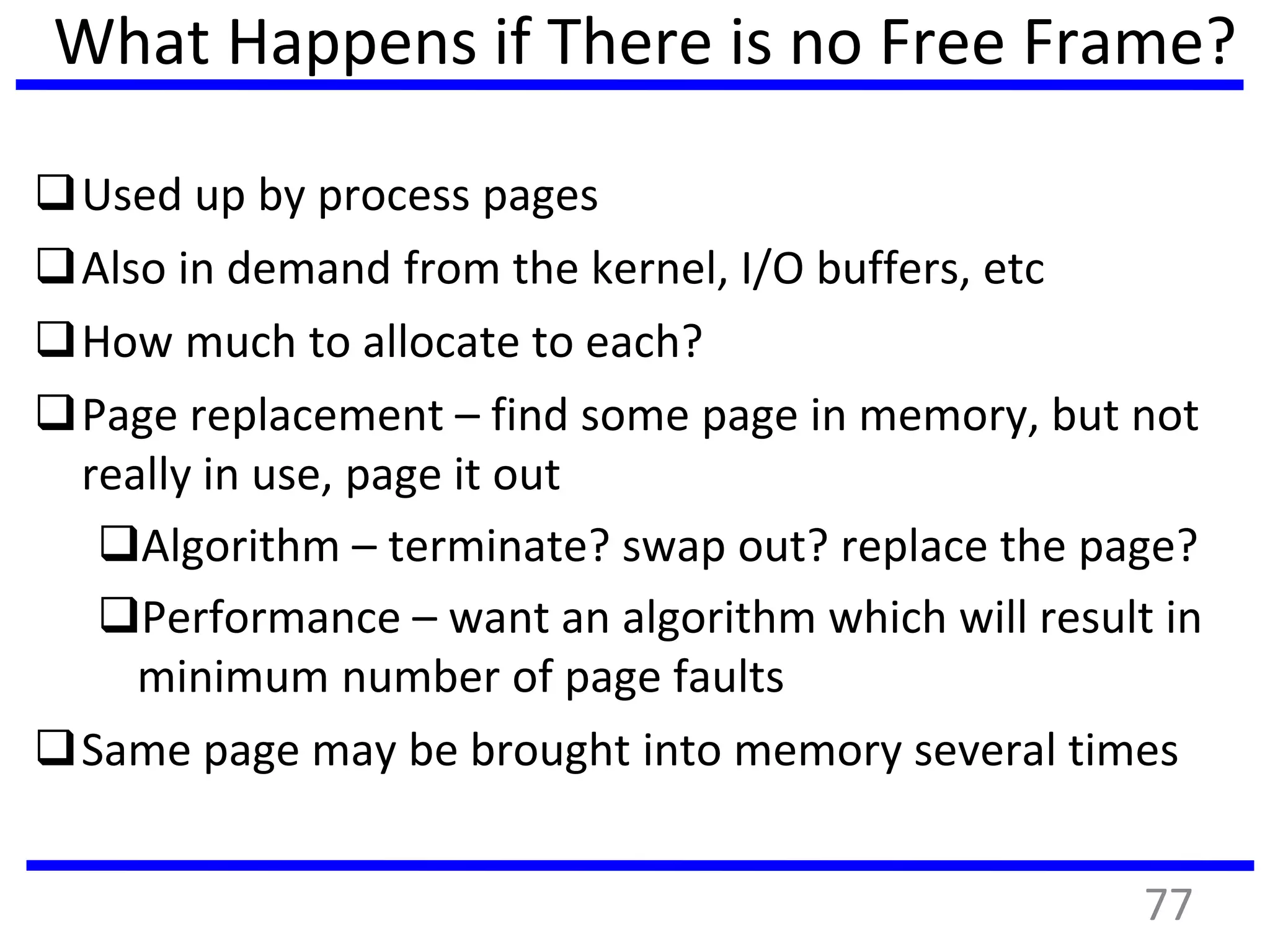 What Happens if There is no Free Frame?
Used up by process pages
Also in demand from the kernel, I/O buffers, etc
How much to allocate to each?
Page replacement – find some page in memory, but not
really in use, page it out
Algorithm – terminate? swap out? replace the page?
Performance – want an algorithm which will result in
minimum number of page faults
Same page may be brought into memory several times
77
 