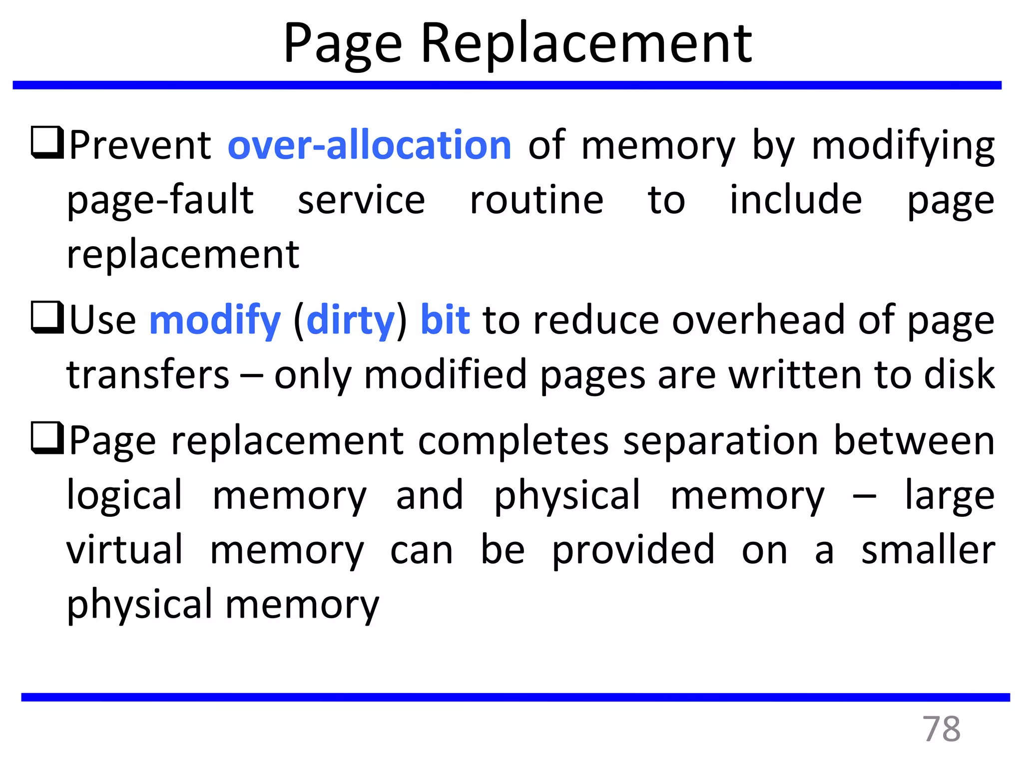 Page Replacement
Prevent over-allocation of memory by modifying
page-fault service routine to include page
replacement
Use modify (dirty) bit to reduce overhead of page
transfers – only modified pages are written to disk
Page replacement completes separation between
logical memory and physical memory – large
virtual memory can be provided on a smaller
physical memory
78
 