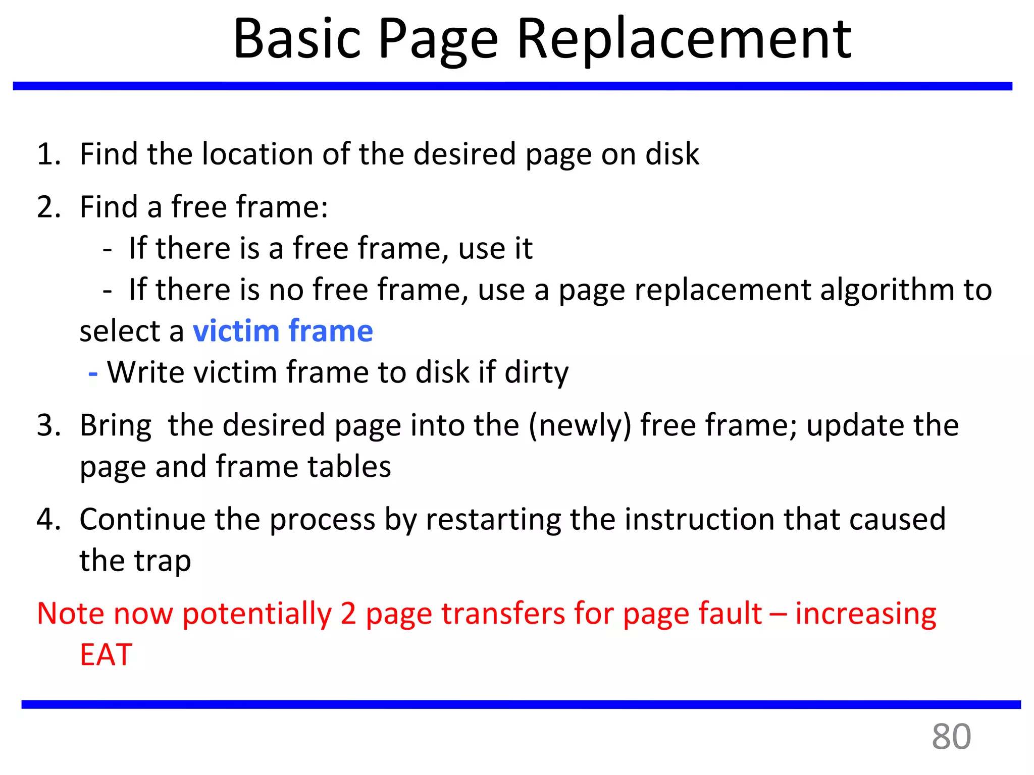 Basic Page Replacement
1. Find the location of the desired page on disk
2. Find a free frame:
- If there is a free frame, use it
- If there is no free frame, use a page replacement algorithm to
select a victim frame
- Write victim frame to disk if dirty
3. Bring the desired page into the (newly) free frame; update the
page and frame tables
4. Continue the process by restarting the instruction that caused
the trap
Note now potentially 2 page transfers for page fault – increasing
EAT
80
 