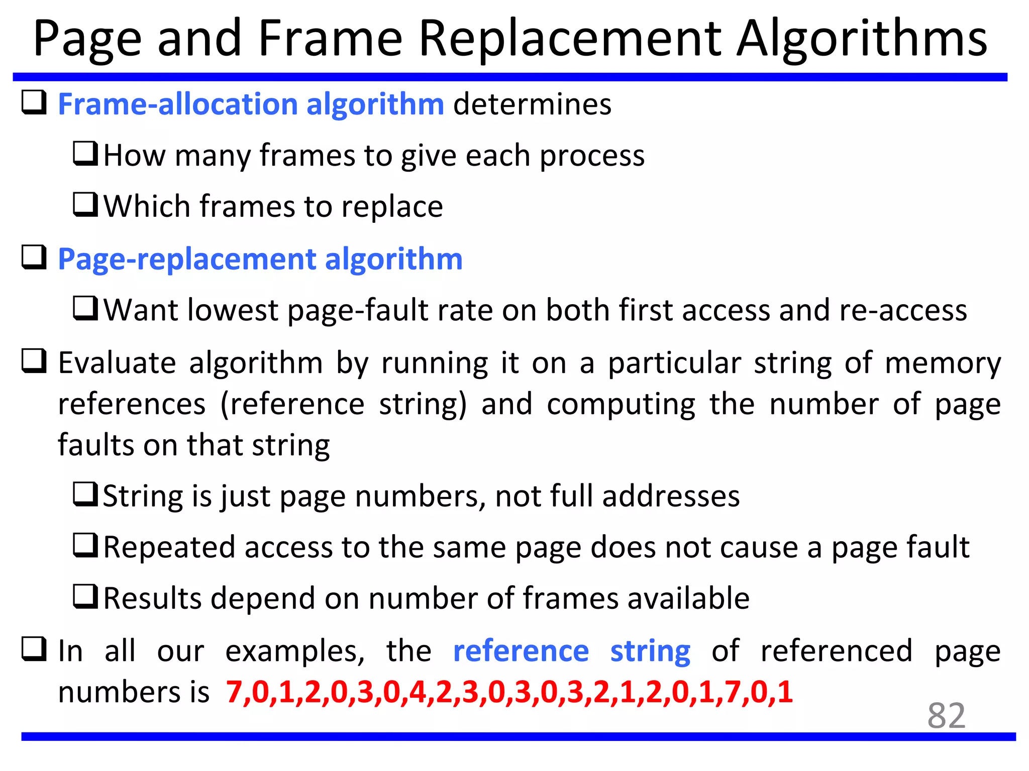 Page and Frame Replacement Algorithms
 Frame-allocation algorithm determines
How many frames to give each process
Which frames to replace
 Page-replacement algorithm
Want lowest page-fault rate on both first access and re-access
 Evaluate algorithm by running it on a particular string of memory
references (reference string) and computing the number of page
faults on that string
String is just page numbers, not full addresses
Repeated access to the same page does not cause a page fault
Results depend on number of frames available
 In all our examples, the reference string of referenced page
numbers is 7,0,1,2,0,3,0,4,2,3,0,3,0,3,2,1,2,0,1,7,0,1
82
 