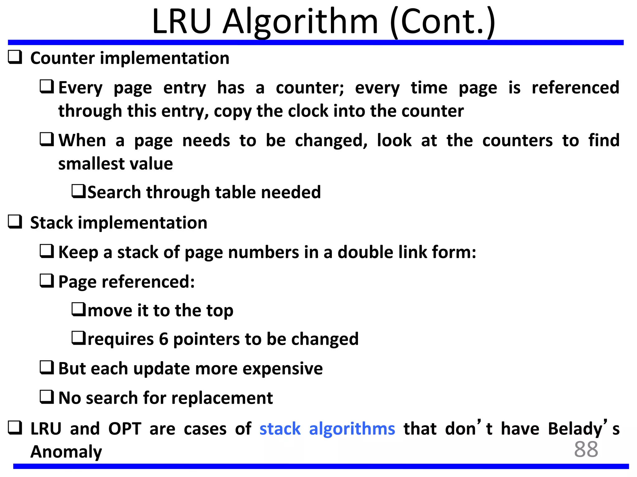 LRU Algorithm (Cont.)
 Counter implementation
Every page entry has a counter; every time page is referenced
through this entry, copy the clock into the counter
When a page needs to be changed, look at the counters to find
smallest value
Search through table needed
 Stack implementation
Keep a stack of page numbers in a double link form:
Page referenced:
move it to the top
requires 6 pointers to be changed
But each update more expensive
No search for replacement
 LRU and OPT are cases of stack algorithms that don’t have Belady’s
Anomaly 88
 