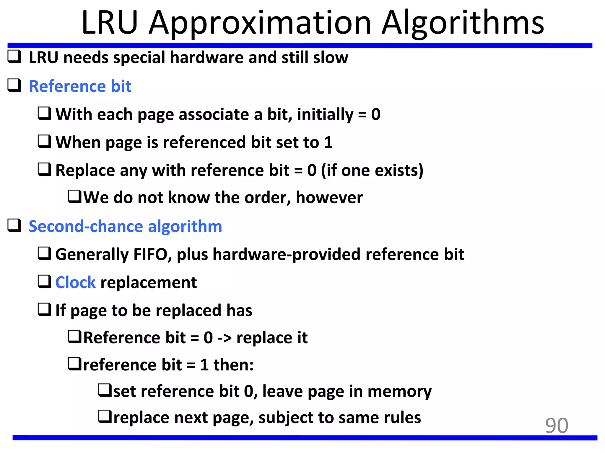 LRU Approximation Algorithms
 LRU needs special hardware and still slow
 Reference bit
With each page associate a bit, initially = 0
When page is referenced bit set to 1
Replace any with reference bit = 0 (if one exists)
We do not know the order, however
 Second-chance algorithm
Generally FIFO, plus hardware-provided reference bit
Clock replacement
If page to be replaced has
Reference bit = 0 -> replace it
reference bit = 1 then:
set reference bit 0, leave page in memory
replace next page, subject to same rules
90
 