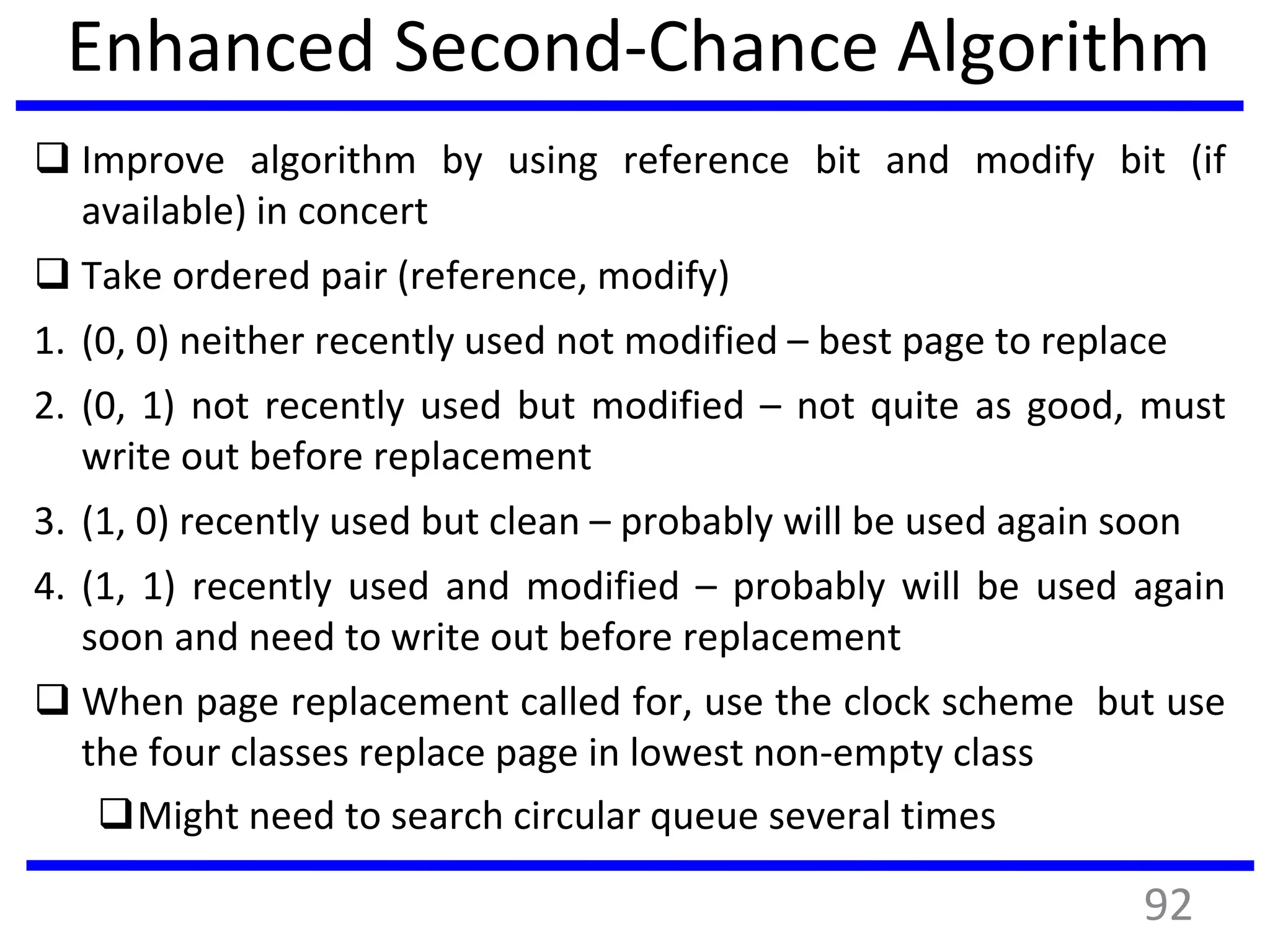 Enhanced Second-Chance Algorithm
 Improve algorithm by using reference bit and modify bit (if
available) in concert
 Take ordered pair (reference, modify)
1. (0, 0) neither recently used not modified – best page to replace
2. (0, 1) not recently used but modified – not quite as good, must
write out before replacement
3. (1, 0) recently used but clean – probably will be used again soon
4. (1, 1) recently used and modified – probably will be used again
soon and need to write out before replacement
 When page replacement called for, use the clock scheme but use
the four classes replace page in lowest non-empty class
Might need to search circular queue several times
92
 