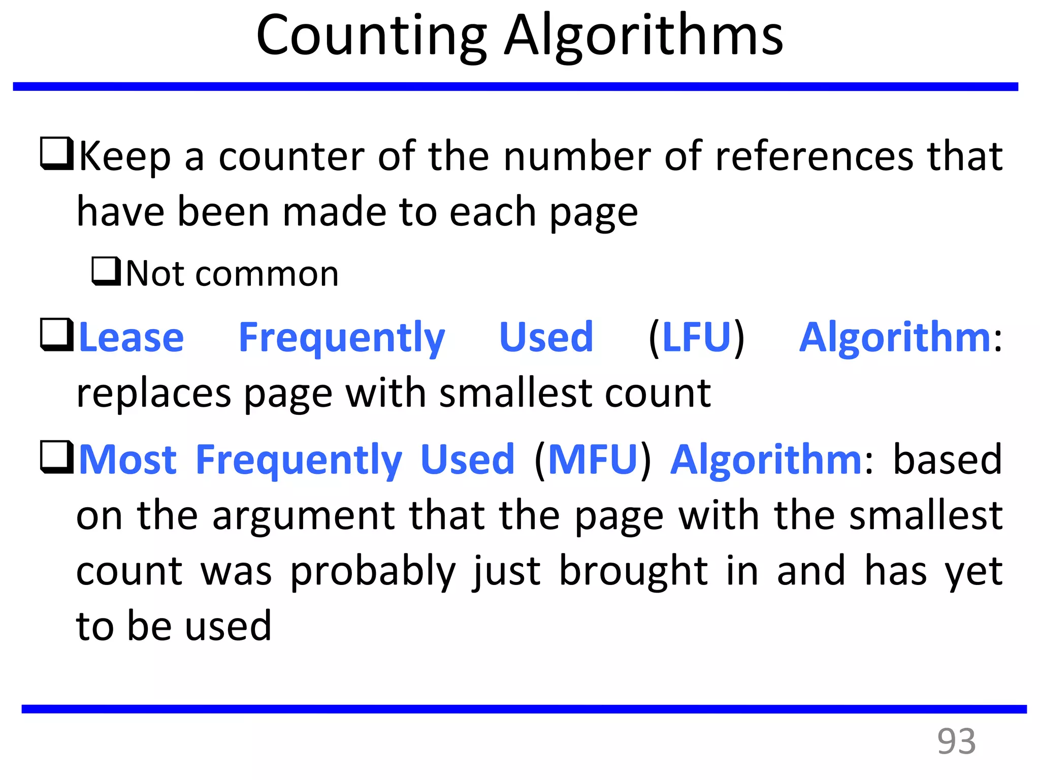 Counting Algorithms
Keep a counter of the number of references that
have been made to each page
Not common
Lease Frequently Used (LFU) Algorithm:
replaces page with smallest count
Most Frequently Used (MFU) Algorithm: based
on the argument that the page with the smallest
count was probably just brought in and has yet
to be used
93
 