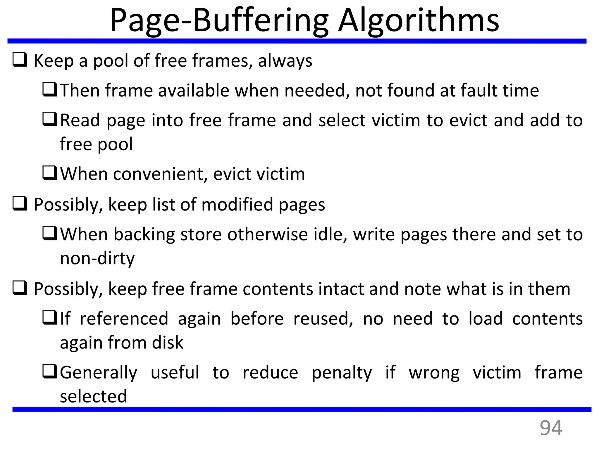 Page-Buffering Algorithms
 Keep a pool of free frames, always
Then frame available when needed, not found at fault time
Read page into free frame and select victim to evict and add to
free pool
When convenient, evict victim
 Possibly, keep list of modified pages
When backing store otherwise idle, write pages there and set to
non-dirty
 Possibly, keep free frame contents intact and note what is in them
If referenced again before reused, no need to load contents
again from disk
Generally useful to reduce penalty if wrong victim frame
selected
94
 