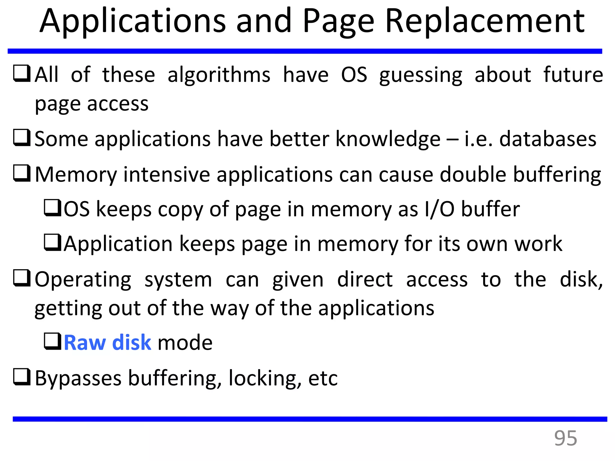 Applications and Page Replacement
All of these algorithms have OS guessing about future
page access
Some applications have better knowledge – i.e. databases
Memory intensive applications can cause double buffering
OS keeps copy of page in memory as I/O buffer
Application keeps page in memory for its own work
Operating system can given direct access to the disk,
getting out of the way of the applications
Raw disk mode
Bypasses buffering, locking, etc
95
 