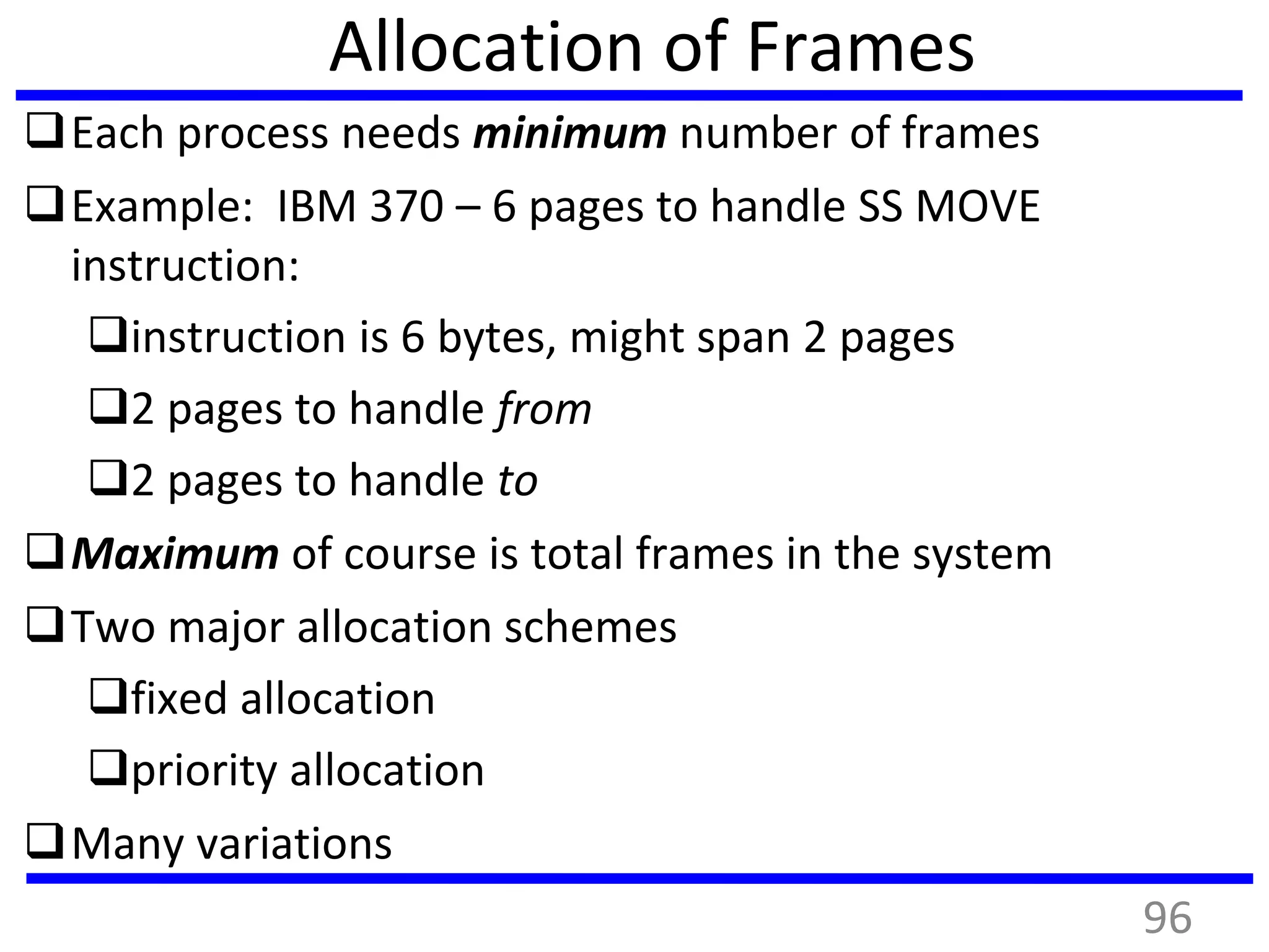 Allocation of Frames
Each process needs minimum number of frames
Example: IBM 370 – 6 pages to handle SS MOVE
instruction:
instruction is 6 bytes, might span 2 pages
2 pages to handle from
2 pages to handle to
Maximum of course is total frames in the system
Two major allocation schemes
fixed allocation
priority allocation
Many variations
96
 