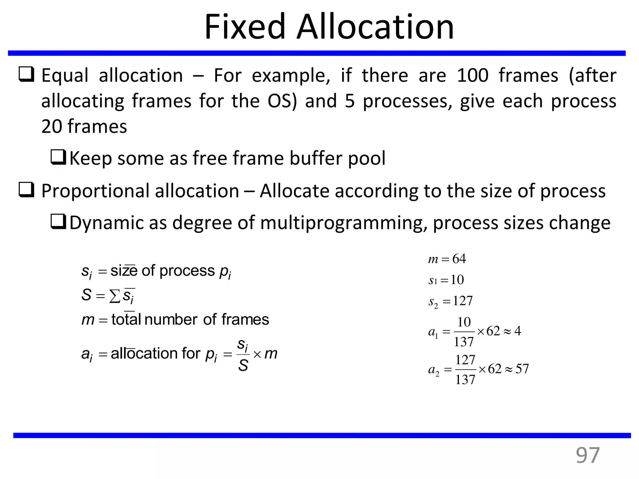 Fixed Allocation
 Equal allocation – For example, if there are 100 frames (after
allocating frames for the OS) and 5 processes, give each process
20 frames
Keep some as free frame buffer pool
 Proportional allocation – Allocate according to the size of process
Dynamic as degree of multiprogramming, process sizes change
m
S
s
pa
m
sS
ps
i
ii
i
ii




forallocation
framesofnumbertotal
processofsize
5762
137
127
462
137
10
127
10
64
2
1
2
1





a
a
s
s
m
97
 