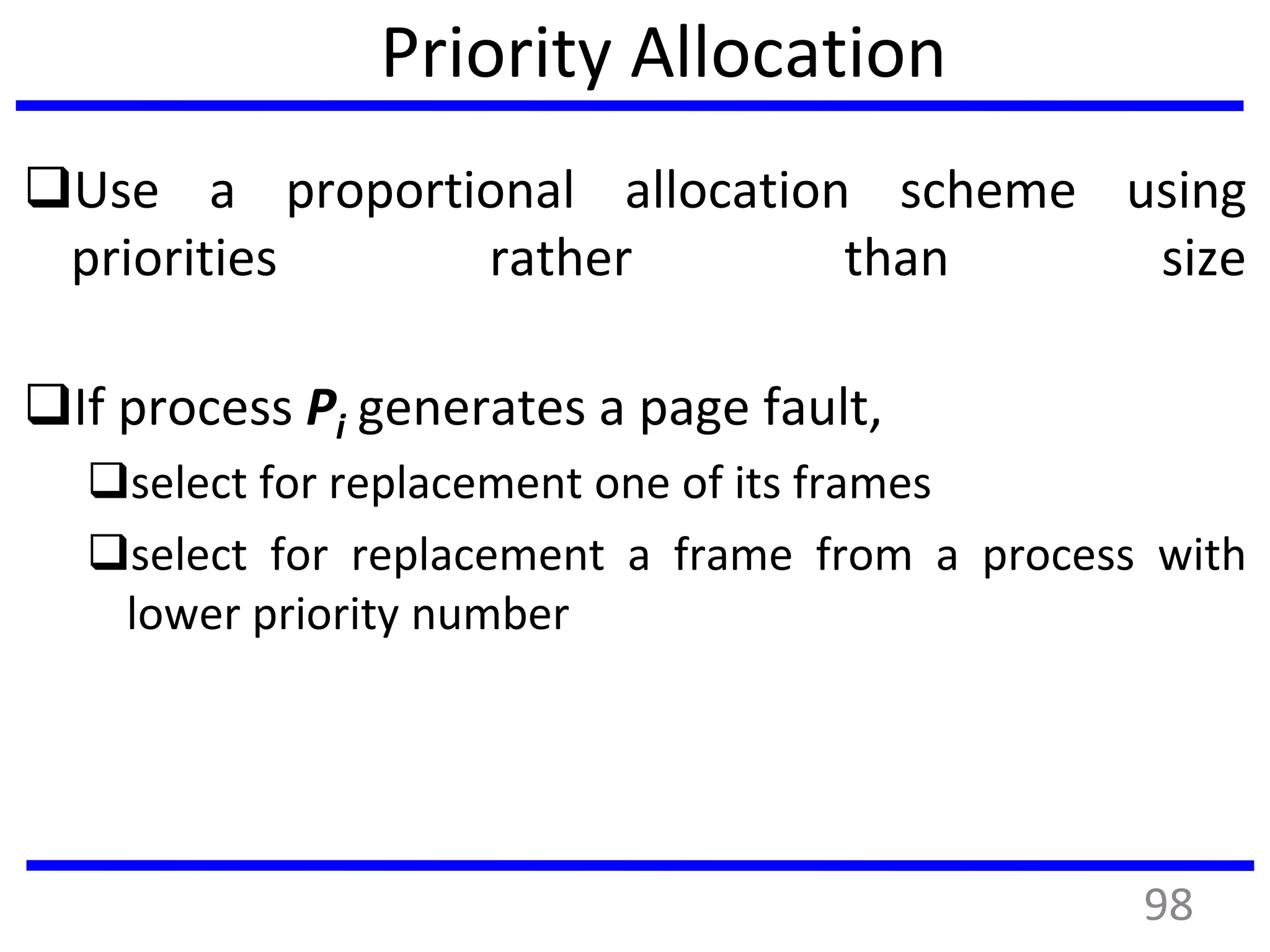 Priority Allocation
Use a proportional allocation scheme using
priorities rather than size
If process Pi generates a page fault,
select for replacement one of its frames
select for replacement a frame from a process with
lower priority number
98
 