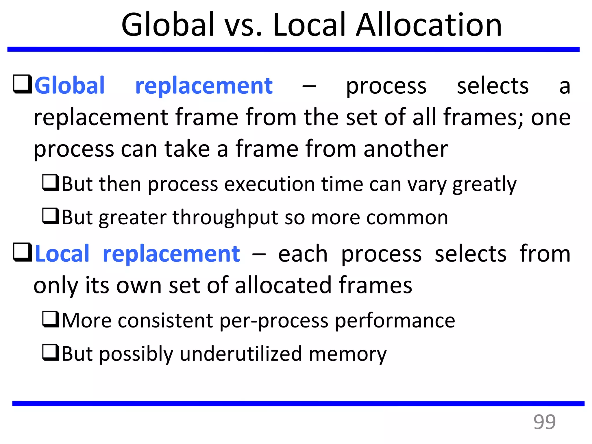 Global vs. Local Allocation
Global replacement – process selects a
replacement frame from the set of all frames; one
process can take a frame from another
But then process execution time can vary greatly
But greater throughput so more common
Local replacement – each process selects from
only its own set of allocated frames
More consistent per-process performance
But possibly underutilized memory
99
 