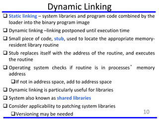 Dynamic Linking
 Static linking – system libraries and program code combined by the
loader into the binary program image
 Dynamic linking –linking postponed until execution time
 Small piece of code, stub, used to locate the appropriate memory-
resident library routine
 Stub replaces itself with the address of the routine, and executes
the routine
 Operating system checks if routine is in processes’ memory
address
If not in address space, add to address space
 Dynamic linking is particularly useful for libraries
 System also known as shared libraries
 Consider applicability to patching system libraries
Versioning may be needed 10
 