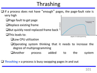 Thrashing
 If a process does not have “enough” pages, the page-fault rate is
very high
Page fault to get page
Replace existing frame
But quickly need replaced frame back
This leads to:
Low CPU utilization
Operating system thinking that it needs to increase the
degree of multiprogramming
Another process added to the system
 Thrashing  a process is busy swapping pages in and out
101
 