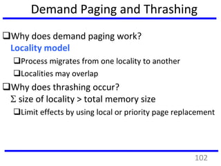 Demand Paging and Thrashing
Why does demand paging work?
Locality model
Process migrates from one locality to another
Localities may overlap
Why does thrashing occur?
 size of locality > total memory size
Limit effects by using local or priority page replacement
102
 