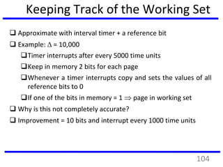 Keeping Track of the Working Set
 Approximate with interval timer + a reference bit
 Example:  = 10,000
Timer interrupts after every 5000 time units
Keep in memory 2 bits for each page
Whenever a timer interrupts copy and sets the values of all
reference bits to 0
If one of the bits in memory = 1  page in working set
 Why is this not completely accurate?
 Improvement = 10 bits and interrupt every 1000 time units
104
 