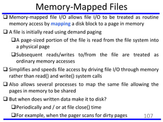 Memory-Mapped Files
 Memory-mapped file I/O allows file I/O to be treated as routine
memory access by mapping a disk block to a page in memory
 A file is initially read using demand paging
A page-sized portion of the file is read from the file system into
a physical page
Subsequent reads/writes to/from the file are treated as
ordinary memory accesses
 Simplifies and speeds file access by driving file I/O through memory
rather than read() and write() system calls
 Also allows several processes to map the same file allowing the
pages in memory to be shared
 But when does written data make it to disk?
Periodically and / or at file close() time
For example, when the pager scans for dirty pages 107
 