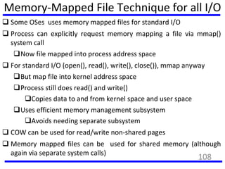 Memory-Mapped File Technique for all I/O
 Some OSes uses memory mapped files for standard I/O
 Process can explicitly request memory mapping a file via mmap()
system call
Now file mapped into process address space
 For standard I/O (open(), read(), write(), close()), mmap anyway
But map file into kernel address space
Process still does read() and write()
Copies data to and from kernel space and user space
Uses efficient memory management subsystem
Avoids needing separate subsystem
 COW can be used for read/write non-shared pages
 Memory mapped files can be used for shared memory (although
again via separate system calls)
108
 