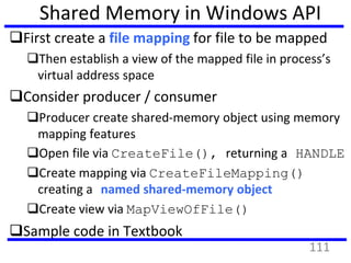 Shared Memory in Windows API
First create a file mapping for file to be mapped
Then establish a view of the mapped file in process’s
virtual address space
Consider producer / consumer
Producer create shared-memory object using memory
mapping features
Open file via CreateFile(), returning a HANDLE
Create mapping via CreateFileMapping()
creating a named shared-memory object
Create view via MapViewOfFile()
Sample code in Textbook
111
 