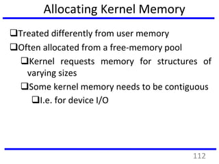 Allocating Kernel Memory
Treated differently from user memory
Often allocated from a free-memory pool
Kernel requests memory for structures of
varying sizes
Some kernel memory needs to be contiguous
I.e. for device I/O
112
 