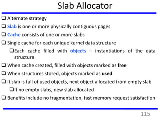 Slab Allocator
 Alternate strategy
 Slab is one or more physically contiguous pages
 Cache consists of one or more slabs
 Single cache for each unique kernel data structure
Each cache filled with objects – instantiations of the data
structure
 When cache created, filled with objects marked as free
 When structures stored, objects marked as used
 If slab is full of used objects, next object allocated from empty slab
If no empty slabs, new slab allocated
 Benefits include no fragmentation, fast memory request satisfaction
115
 