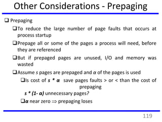 Other Considerations - Prepaging
 Prepaging
To reduce the large number of page faults that occurs at
process startup
Prepage all or some of the pages a process will need, before
they are referenced
But if prepaged pages are unused, I/O and memory was
wasted
Assume s pages are prepaged and α of the pages is used
Is cost of s * α save pages faults > or < than the cost of
prepaging
s * (1- α) unnecessary pages?
α near zero  prepaging loses
119
 